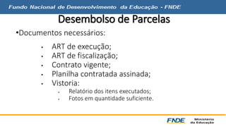 Desembolso de Parcelas 
•Documentos necessários: 
• ART de execução; 
• ART de fiscalização; 
• Contrato vigente; 
• Planilha contratada assinada; 
• Vistoria: 
 Relatório dos itens executados; 
 Fotos em quantidade suficiente. 
 