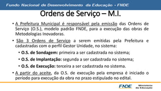 Ordens de Serviço – M.I. 
• A Prefeitura Municipal é responsável pela emissão das Ordens de 
Serviço (O.S.), modelo padrão FNDE, para a execução das obras de 
Metodologias Inovadoras. 
• São 3 Ordens de Serviço a serem emitidas pela Prefeitura e 
cadastradas com o perfil Gestor Unidade, no sistema: 
• O.S. de Sondagem: primeira a ser cadastrada no sistema; 
• O.S. de Implantação: segunda a ser cadastrada no sistema; 
• O.S. de Execução: terceira a ser cadastrada no sistema. 
• A partir do aceite, da O.S. de execução pela empresa é iniciado o 
período para execução da obra no prazo estipulado no edital. 
 