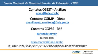 Contatos CGEST - Análises 
obras@fnde.gov.br 
Contatos CGIMP - Obras 
atendimento.monitora@fnde.gov.br 
Contatos CGPES - PAR 
par@fnde.gov.br 
Técnico PAR 
dyacy.moreira@fnde.gov.br 
(61) 2022-5924/5946/5928/5817/5802/5902/5844/5812/5849/4027 
