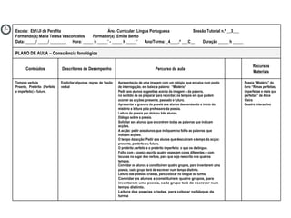 Poesia “Mistério” do livro “Rimas perfeitas, imperfeitas e mais que perfeitas” de Alice Vieira Quadro interactivo Apresentação de uma imagem com um relógio  que encaixa num ponto de interrogação, em baixo a palavra:  “Mistério”  Pedir aos alunos sugestões acerca da imagem e da palavra, no sentido de os preparar para recordar, os tempos em que podem ocorrer as acções: presente, passado e futuro. Apresentar a gravura da poesia aos alunos desvendando o início do mistério e leitura pela professora da poesia.  Leitura da poesia por dois ou três alunos. Diálogo sobre a poesia.  Solicitar aos alunos que encontrem todas as palavras que indicam acções. A acção: pedir aos alunos que indiquem na folha as palavras  que indicam acções.  O tempo da acção: Pedir aos alunos que descubram o tempo da acção: presente, pretérito ou futuro. O pretérito perfeito e o pretérito imperfeito: o que os distingue. Folha com a poesia escrita quatro vezes em cores diferentes e com lacunas no lugar dos verbos, para que seja reescrita nos quatros tempos. Convidar os alunos a constituírem quatro grupos, para inventarem uma poesia, cada grupo terá de escrever num tempo distinto. Leitura das poesias criadas, para colocar no blogue da turma. Convidar os alunos a constituírem quatro grupos, para inventarem uma poesia, cada grupo terá de escrever num tempo distinto. Leitura das poesias criadas, para colocar no blogue da turma   Explicitar algumas regras de flexão verbal Tempos verbais Prsente, Pretérito (Perfeito e imperfeito) e futuro. Recursos Materiais Percurso da aula Descritores de Desempenho Conteúdos PLANO DE AULA – Consciência fonológica Escola:  Eb1/JI de Perafita  Área Curricular: Língua Portuguesa  Sessão Tutorial n.º __3___ Formando(a):Maria Teresa Vasconcelos  Formador(a): Emília Bento Data: _____/ _____/ ________  Hora: _____ h _____’ - _____ h _____’  Ano/Turma: _4____.º ___C__  Duração _____ h _____ 
