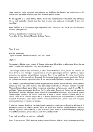 Nesse momento, Anita, que ouvia tudo, esboçou um tímido sorriso. Beatriz, que também estava ali,
deu-lhe uma piscadela, indicando que tinha tido uma idéia brilhante.

No dia seguinte, lá se foram Anita e Beatriz iniciar uma parceria incrível: fundaram uma fábrica de
pão de mel, juntando o talento das duas para produzir uma deliciosa combinação de mel com
chocolate.

Moral da história: as diferenças e riquezas pessoais, que existem em cada um de nós, são singulares
e devem ser respeitadas.

Fábula de Katia Canton*, ilustrada por ionit
*com idéia de João Roberto Monteiro da Silva, 7 anos.




Plano de aula

Material necessário
Cópias do texto A abelha chocolateira, de Katia Canton

Objetivos

Reconhecer a fábula como gênero da língua portuguesa; identificar os elementos desse tipo de
texto; e refletir sobre a moral e a ética no convívio social.

Com diálogos curtos e texto econômico, a fábula é uma história de ficção, escrita em verso ou em
prosa. Uma de suas principais características é ter como personagens animais e plantas e objetos
animados, que ganham características humanas. Essa forma alegórica de contar uma história
apresenta as virtudes e os defeitos do mundo dos homens e leva a interpretações sociais para ilustrar
um ensinamento ou uma regra de conduta. É por isso que toda fábula tem, no desfecho, uma moral.

Essa narrativa de natureza simbólica tem origem remota e incerta, pois se mescla à necessidade do
homem de criar e de contar histórias para transcender as atividades cotidianas e recriar o mundo.
Algumas fontes indicam que a fábula começou a ser contada na Suméria, no século 8 a.C. Mas foi
na Grécia Antiga, em meados do século 5 a.C., pelas mãos do escravo Esopo, que ela ganhou a
fórmula atual: sintética, alegórica, tendo animais demonstrando sentimentos e uma pitada de humor.
Esopo sempre terminava as fábulas explicando a moral e, assim, ensinava valores. Graças ao
francês Jean de la Fontaine (1621-1692), a fábula introduziu-se definitivamente na literatura
ocidental, dessa vez de forma menos sintética e mais contextualizada. Ontem e hoje, com nuanças e
autorias diferentes, as histórias se repetem.

A principal proposta do gênero é a fusão de dois elementos, o lúdico e o pedagógico. A leitura de A
abelha chocolateira, da escritora Katia Canton, vai ajudar seus alunos a entendê-lo melhor. O texto
pode ser explorado com turmas de 2a série de acordo com o plano de aula elaborado pela pedagoga
Wânia Menezes Picchi, professora da Escola Viva, em São Paulo.

O que cada animal faz, na natureza e na ficção

Antes de apresentar a fábula à turma, provoque uma discussão sobre o comportamento dos animais
 