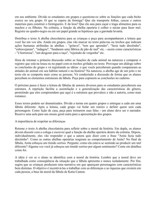 em seu ambiente. Divida os estudantes em grupos e questione-os sobre as funções que cada bicho
exerce no seu grupo. O que se espera da formiga? Que ela transporte folhas, cascas e outros
materiais para construir o formigueiro. E da leoa? Que ela saia para caçar e traga alimentos para os
machos e os filhotes. Na colméia, a função da abelha operária é colher o néctar para fazer mel.
Registre no quadro-negro ou em um papel grande as hipóteses que a garotada levanta.

Distribua o texto A abelha chocolateira para as crianças e peça para acompanharem a leitura que
você faz em voz alta. Ainda em grupos, elas vão marcar no texto palavras ou trechos que indicam
ações humanas atribuídas às abelhas - "gritava", "tem que aprender", "fazia tudo direitinho",
"esbravejaram", "indagou", "fundaram uma fábrica de pão de mel" etc. - assim como características
- "é horrorosa", "um desgosto para a raça", "rejeitado de vergonha" etc.

Hora de retomar a primeira discussão sobre as funções de cada animal na natureza e comparar o
registro que está na lousa ou no papel com os trechos grifados no texto. Provoque um diálogo sobre
as conclusões do grupo e vá registrando as idéias: o que vocês perceberam quando compararam as
atitudes do animal em seu hábitat natural e na história? Na natureza, a abelha age de um jeito e no
texto ela se comporta mais como as pessoas. Vá conduzindo a discussão de forma que os alunos
percebam os elementos estruturais da fábula. Peça para copiarem as conclusões no caderno.

O próximo passo é fazer a leitura de fábulas de autores diversos para os estudantes perceberem sua
estrutura. A repetição facilita a assimilação e a generalização das características do gênero,
permitindo que eles compreendam que aqui é a estrutura que prevalece e não a autoria, como num
romance.

Esses textos podem ser dramatizados. Divida a turma em quatro grupos e entregue a cada um uma
fábula diferente. Após a leitura, cada grupo vai bolar um roteiro e definir quem será cada
personagem. Como lição de casa, peça para treinarem suas falas - um aluno deve ser o narrador.
Reserve uma aula para um ensaio geral outra para a apresentação dos grupos.

A importância de respeitar as diferenças

Retome o texto A abelha chocolateira para refletir sobre a moral da história. Em dupla, os alunos
devem discutir com o colega e escrever qual a função da abelha operária dentro da colméia. Depois,
individualmente, eles vão responder o que a autora quis dizer com a frase "Anita fazia tudo
direitinho". Como as outras abelhas operárias reagiram ao comportamento de Anita? No final da
fábula, Anita esboçou um tímido sorriso. Pergunte: como ela estava se sentindo ao produzir um mel
diferente? Alguma vez você já esboçou um tímido sorriso por algum sentimento? Conte em detalhes
como foi.

A idéia é ver se o aluno se identifica com a moral da história. Lembre que a moral deve ser
trabalhada como conseqüência da situação que a fábula apresenta e nunca isoladamente. Por fim,
sugira que as crianças produzam uma narrativa em que apareçam personagens com características
bem distintas. O objetivo é incentivá-las a trabalhar com as diferenças e as riquezas que existem em
cada pessoa, a base da moral da fábula de Katia Canton.
 