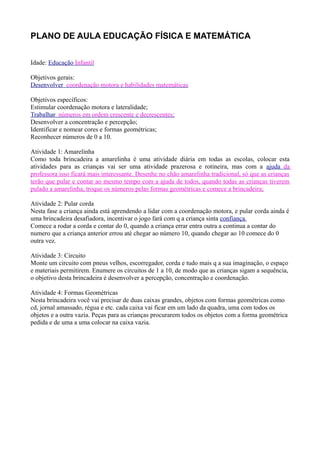 PLANO DE AULA EDUCAÇÃO FÍSICA E MATEMÁTICA


Idade: Educação Infantil

Objetivos gerais:
Desenvolver coordenação motora e habilidades matemáticas

Objetivos específicos:
Estimular coordenação motora e lateralidade;
Trabalhar números em ordem crescente e decrescentes;
Desenvolver a concentração e percepção;
Identificar e nomear cores e formas geométricas;
Reconhecer números de 0 a 10.

Atividade 1: Amarelinha
Como toda brincadeira a amarelinha é uma atividade diária em todas as escolas, colocar esta
atividades para as crianças vai ser uma atividade prazerosa e rotineira, mas com a ajuda da
professora isso ficará mais interessante. Desenhe no chão amarelinha tradicional, só que as crianças
terão que pular e contar ao mesmo tempo com a ajuda de todos, quando todas as crianças tiverem
pulado a amarelinha, troque os números pelas formas geométricas e comece a brincadeira;

Atividade 2: Pular corda
Nesta fase a criança ainda está aprendendo a lidar com a coordenação motora, e pular corda ainda é
uma brincadeira desafiadora, incentivar o jogo fará com q a criança sinta confiança.
Comece a rodar a corda e contar do 0, quando a criança errar entra outra a continua a contar do
numero que a criança anterior errou até chegar ao número 10, quando chegar ao 10 comece do 0
outra vez.

Atividade 3: Circuito
Monte um circuito com pneus velhos, escorregador, corda e tudo mais q a sua imaginação, o espaço
e materiais permitirem. Enumere os circuitos de 1 a 10, de modo que as crianças sigam a sequência,
o objetivo desta brincadeira é desenvolver a percepção, concentração e coordenação.

Atividade 4: Formas Geométricas
Nesta brincadeira você vai precisar de duas caixas grandes, objetos com formas geométricas como
cd, jornal amassado, régua e etc. cada caixa vai ficar em um lado da quadra, uma com todos os
objetos e a outra vazia. Peças para as crianças procurarem todos os objetos com a forma geométrica
pedida e de uma a uma colocar na caixa vazia.
 