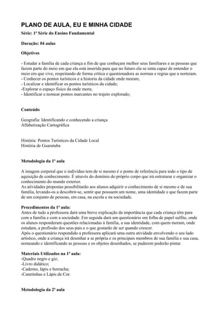 PLANO DE AULA, EU E MINHA CIDADE
Série: 1ª Série do Ensino Fundamental

Duração: 04 aulas

Objetivos

- Estudar a família de cada criança a fim de que conheçam melhor seus familiares e as pessoas que
fazem parte do meio em que ela está inserida para que no futuro ela se sinta capaz de entender o
meio em que vive, respeitando de forma crítica e questionadora as normas e regras que a norteiam.
- Conhecer os pontos turísticos e a historia da cidade onde moram;
- Localizar e identificar os pontos turísticos da cidade;
-Explorar o espaço físico da onde mora;
- Identificar e nomear pontos marcantes no trajeto explorado;


Conteúdo

Geografia: Identificando e conhecendo a criança
Alfabetização Cartográfica


História: Pontos Turísticos da Cidade Local
História de Guaratuba


Metodologia da 1ª aula

A imagem corporal que o indivíduo tem de si mesmo é o ponto de referência para todo o tipo de
aquisição de conhecimento. É através do domínio do próprio corpo que irá estruturar e organizar o
conhecimento do mundo exterior.
As atividades propostas possibilitarão aos alunos adquirir o conhecimento de si mesmo e de sua
família, levando-os a descobrir-se, sentir que possuem um nome, uma identidade e que fazem parte
de um conjunto de pessoas, em casa, na escola e na sociedade.

Procedimentos da 1ª aula:
Antes de tudo a professora dará uma breve explicação da importância que cada criança têm para
com a família e com a sociedade. Em seguida dará um questionário em folha de papel sulfite, onde
os alunos responderam questões relacionadas à família, a sua identidade, com quem moram, onde
estudam, a profissão dos seus pais e o que gostarão de ser quando crescer.
Após o questionário respondido a professora aplicará uma outra atividade envolvendo o seu lado
artístico, onde a criança irá desenhar a se própria e os principais membros de sua família e sua casa,
nomeando e identificando as pessoas e os objetos desenhados, se puderem poderão pintar.

Materiais Utilizados na 1ª aula:
-Quadro negro e giz;
-Livro didático;
-Caderno, lápis e borracha;
-Canetinhas e Lápis de Cor.


Metodologia da 2ª aula
 