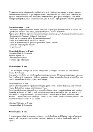 É importante que a criança conheça a história local da cidade em que mora e os acontecimentos
importantes de sua região, já que na primeira aula trabalhamos a sua identificação e localização
espacial, iremos trabalhar nesta aula com o mapa da cidade, para que o aluno possa fazer a sua
iniciação cartográfica, tendo assim uma visão geral de o que é e pra que serve um mapa geográfico.



Procedimentos da 2ª aula:
Utilizando o mapa de Guaratuba, iremos identificar os principais pontos turísticos da cidade, em
seguida será realizada uma leitura, onde abordaremos a história da Cidade.
Após a leitura do texto, a professora juntamente com os alunos poderá fazer questionamentos como:
- Em que ano foi fundada a Cidade de Guaratuba?
- Quais são os pontos turísticos da cidade em que mora?
- Quais os pontos turísticos que você já visitou?
- Quais os pontos turísticos que você gostaria de visitar? Porquê?
- Como era antes da gente nascer?
- O que mudou?

Materiais Utilizados na 2ª aula:
-Mapa da cidade de Guaratuba;
-Quadro negro e giz;
-Documentos históricos;
-Caderno, lápis e borracha.


Metodologia da 3ª aula

O uso de imagens é sempre um recurso interessante. As imagens e as cenas nos revelam uma
parcela da realidade.
Este recurso possibilita um trabalho pedagógico importante, na diferença entre paisagem e espaço.
Esta 3ª aula será de observação e diálogo, para que a criança possa se localizar e se identificar com
o meio, ter noção de direção e percepção de espaço;

Procedimentos da 3ª aula:
Iremos fornecer aos alunos algumas informações gerais sobre a história da cidade, será como um
resumo do texto lido na aula anterior, uma revisão.
Com o auxilio do mapa e da professora iremos localizar a escola e o ponto turístico mais próximo
da escola. Após essa atividade, a professora junto com os seus alunos irão fazer um passeio a pé,
para conhecer este ponto turístico, que neste caso será a Igreja Matriz Nossa Senhora do Bom
Sucesso. O interessante dessa aula é que a criança se sinta curiosa e motivada com o passeio e com
o conhecimento da história de sua cidade.

Materiais Utilizados na 3ª aula:
-Mapa da cidade de Guaratuba;


Metodologia da 4ª aula

O objetivo desta aula é fornecer para crianças a possibilidade de se alfabetizar cartograficamente,
aprender a ler mapa de forma variada e constante, podendo se localizar, dando a elas noção de
espaço.
 