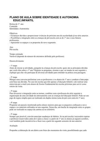 PLANO DE AULA SOBRE IDENTIDADE E AUTONOMIA
  EDUC.INFANTIL
Rotina do 1º. ano
Conteúdo
Identidade e Autonomia

Objetivos
- Esclarecer dúvidas e proporcionar vivências do próximo ano de escolaridade já na série anterior.
- Possibilitar a integração entre as crianças de pré-escola com as do 1º ano e seus futuros
professores.
- Apresentar os espaços e as propostas do novo segmento.

Ano
Pré-escola.

Tempo estimado
Variável (depende do número de encontros definido pelo professor).

Desenvolvimento

- 1ª etapa
Antes de iniciar as atividades, pergunte às crianças da pré-escola: quais são as principais dúvidas
que vocês têm sobre o 1º ano? Registre as perguntas, resuma o que vai mudar no ano seguinte e
explique que elas vão participar de diversas atividades para entender na prática essa passagem.

- 2ª etapa
Marque uma conversa preliminar com os professores e os alunos do 1º ano e conduza o bate-papo
com base nas dúvidas. No caso de escolas que têm apenas a Educação Infantil, vale realizar uma
entrevista por e-mail com alunos de Ensino Fundamental de escolas próximas para servir como
roteiro da visita.

- 3ª etapa
Para favorecer a integração entre as turmas, combine com a professora da série seguinte a
organização de uma atividade de entrosamento com as crianças da Educação Infantil. Pode ser um
jogo de regras simples para ser realizado em duplas mistas (uma do pré com outra do 1º ano).

- 4ª etapa
Programe um passeio monitorado pelos alunos maiores para que os pequenos conheçam o novo
espaço e os materiais utilizados no ano seguinte. Nesse dia, um lanche de integração entre os grupos
pode ser realizado no espaço da cantina ou no refeitório.

- 5ª etapa
Sempre que possível, convém antecipar mudanças de hábitos. Se na pré-escola é necessário esperar
o professor reunir todos antes de ir para a classe e a partir do 1º ano os alunos já seguem sozinhos,
você também pode incentivá-los a fazer isso a partir do segundo semestre do ano anterior.

Avaliação

Proponha a elaboração de um diário com fotos dos momentos da visita, possibilitando que cada
 