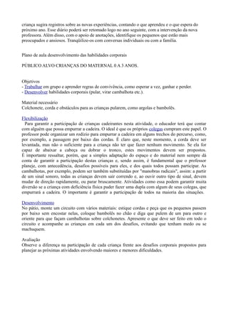 criança sugira registros sobre as novas experiências, contando o que aprendeu e o que espera do
próximo ano. Esse diário poderá ser retomado logo no ano seguinte, com a intervenção da nova
professora. Além disso, com o apoio de anotações, identifique os pequenos que estão mais
preocupados e ansiosos. Tranqüilize-os com conversas individuais ou com a família.


Plano de aula desenvolvimento das habilidades corporais

PÚBLICO ALVO CRIANÇAS DO MATERNAL 0 A 3 ANOS.


Objetivos
- Trabalhar em grupo e aprender regras de convivência, como esperar a vez, ganhar e perder.
- Desenvolver habilidades corporais (pular, virar cambalhota etc.).

Material necessário
Colchonete, corda e obstáculos para as crianças pularem, como argolas e bambolês.

Flexibilização
  Para garantir a participação de crianças cadeirantes nesta atividade, o educador terá que contar
com alguém que possa empurrar a cadeira. O ideal é que os próprios colegas cumpram este papel. O
professor pode organizar um rodízio para empurrar a cadeira em alguns trechos do percurso, como,
por exemplo, a passagem por baixo das cordas. É claro que, neste momento, a corda deve ser
levantada, mas não o suficiente para a criança não ter que fazer nenhum movimento. Se ela for
capaz de abaixar a cabeça ou dobrar o tronco, estes movimentos devem ser propostos.
É importante ressaltar, porém, que a simples adaptação do espaço e do material nem sempre dá
conta de garantir a participação destas crianças e, sendo assim, é fundamental que o professor
planeje, com antecedência, desafios possíveis para eles, e dos quais todos possam participar. As
cambalhotas, por exemplo, podem ser também substituídas por "manobras radicais", assim: a partir
de um sinal sonoro, todas as crianças devem sair correndo e, ao ouvir outro tipo de sinal, devem
mudar de direção rapidamente, ou parar bruscamente. Atividades como essa podem garantir muita
diversão se a criança com deficiência física puder fazer uma dupla com algum de seus colegas, que
empurrará a cadeira. O importante é garantir a participação de todos na maioria das situações.

Desenvolvimento
No pátio, monte um circuito com vários materiais: estique cordas e peça que os pequenos passem
por baixo sem encostar nelas, coloque bambolês no chão e diga que pulem de um para outro e
oriente para que façam cambalhotas sobre colchonetes. Apresente o que deve ser feito em todo o
circuito e acompanhe as crianças em cada um dos desafios, evitando que tenham medo ou se
machuquem.

Avaliação
Observe a diferença na participação de cada criança frente aos desafios corporais propostos para
planejar as próximas atividades envolvendo maiores e menores dificuldades.
 
