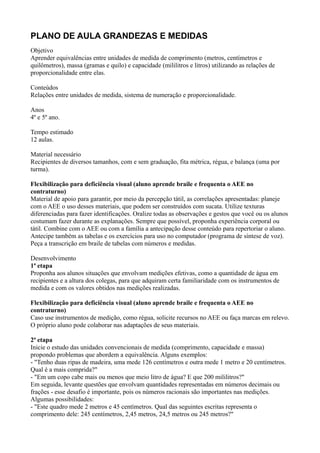 PLANO DE AULA GRANDEZAS E MEDIDAS
Objetivo
Aprender equivalências entre unidades de medida de comprimento (metros, centímetros e
quilômetros), massa (gramas e quilo) e capacidade (mililitros e litros) utilizando as relações de
proporcionalidade entre elas.

Conteúdos
Relações entre unidades de medida, sistema de numeração e proporcionalidade.

Anos
4º e 5º ano.

Tempo estimado
12 aulas.

Material necessário
Recipientes de diversos tamanhos, com e sem graduação, fita métrica, régua, e balança (uma por
turma).

Flexibilização para deficiência visual (aluno aprende braile e frequenta o AEE no
contraturno)
Material de apoio para garantir, por meio da percepção tátil, as correlações apresentadas: planeje
com o AEE o uso desses materiais, que podem ser construídos com sucata. Utilize texturas
diferenciadas para fazer identificações. Oralize todas as observações e gestos que você ou os alunos
costumam fazer durante as explanações. Sempre que possível, proponha experiência corporal ou
tátil. Combine com o AEE ou com a família a antecipação desse conteúdo para repertoriar o aluno.
Antecipe também as tabelas e os exercícios para uso no computador (programa de síntese de voz).
Peça a transcrição em braile de tabelas com números e medidas.

Desenvolvimento
1ª etapa
Proponha aos alunos situações que envolvam medições efetivas, como a quantidade de água em
recipientes e a altura dos colegas, para que adquiram certa familiaridade com os instrumentos de
medida e com os valores obtidos nas medições realizadas.

Flexibilização para deficiência visual (aluno aprende braile e frequenta o AEE no
contraturno)
Caso use instrumentos de medição, como régua, solicite recursos no AEE ou faça marcas em relevo.
O próprio aluno pode colaborar nas adaptações de seus materiais.

2ª etapa
Inicie o estudo das unidades convencionais de medida (comprimento, capacidade e massa)
propondo problemas que abordem a equivalência. Alguns exemplos:
- "Tenho duas ripas de madeira, uma mede 126 centímetros e outra mede 1 metro e 20 centímetros.
Qual é a mais comprida?"
- "Em um copo cabe mais ou menos que meio litro de água? E que 200 mililitros?"
Em seguida, levante questões que envolvam quantidades representadas em números decimais ou
frações - esse desafio é importante, pois os números racionais são importantes nas medições.
Algumas possibilidades:
- "Este quadro mede 2 metros e 45 centímetros. Qual das seguintes escritas representa o
comprimento dele: 245 centímetros, 2,45 metros, 24,5 metros ou 245 metros?"
 