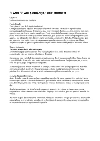 PLANO DE AULA CRIANÇAS QUE MORDEM
Objetivo
Lidar com crianças que mordem.
Flexibilização
Para crianças com deficiência intelectual
Crianças com alguns tipos de deficiência intelectual tendem a ter crises de agressividade,
provocadas pela dificuldade de interação e de convívio social. Por isso, podem demorar mais para
aprender que não devem morder os colegas. Fique atento às informações compartilhadas com os
pais e profissionais de saúde que cuidam da criança, pois podem ser muito úteis para pensar quais
recursos são adequados para desenvolver a habilidade comunicativa do bebê. O importante é que,
aos poucos, e com muita conversa, os pequenos aprendam que morder os colegas não é bom.
Respeite o tempo de aprendizagem dessa criança e mostre a ela como é possível mudar de atitude.

Desenvolvimento
Para que as mordidas não aconteçam
Estimule situações comunicativas, pois o uso progressivo da fala e de outras formas de
comunicação vão, aos poucos, substituir as dentadas.
Garanta que haja variedade de material, principalmente dos brinquedos preferidos. Dessa forma, há
a possibilidades de escolha para todos, evitando-se assim as disputas. Esteja sempre por perto na
hora em que o grupo compartilhar brinquedos.
Evite situações que irritam ou cansam as crianças, como fome, sono e longos períodos de espera
entre uma atividade e outra. Se houver uma que costuma morder com mais frequência, fique
próximo dela. Certamente ela vai se sentir mais constrangida com um adulto por perto.

Mas, se elas acontecerem...
Antes de tudo, cuide de quem sofreu a mordida e o acolha. Se quem mordeu tiver mais de 3 anos,
chame-o para ajudar a cuidar do machucado que causou e assim conhecer as consequências de sua
ação. Não brigue, mas seja firme e explique que isso não é uma coisa boa de se fazer porque causa
dor.
Analise os contextos e a frequência desse comportamento e investigue as causas, mas nunca
estigmatize a criança tornando-a a mordedora do grupo. Ao contrário, procure ajudá-la a mudar de
atitude.
Ao avisar os pais de quem sofreu a mordida, não revele o nome do colega que causou o machucado,
mas explique as providências tomadas. Já os familiares da que mordeu só devem ser comunicados
se o comportamento se repetir com frequência.
 
