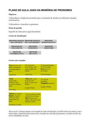 PLANO DE AULA JOGO DA MEMÓRIA DE PRONOMES
Objetivos
1) Reconhecer a função dos pronomes para a construção de sentidos nas diferentes situações
comunicativas.

2) Reconhecer e classificar os pronomes.
Ponto de partida
Sugestão de cartas para o jogo da memória:

Cartas de classificação

PRONOME PESSOAL PRONOME PESSOAL                     PRONOME
  DO CASO RETO  DO CASO OBLÍQUO                  DEMONSTRATIVO

    PRONOME DE              PRONOME                 PRONOME
    TRATAMENTO             POSSESSIVO              INDEFINIDO

     PRONOME                 PRONOME
  INTERROGATIVO              RELATIVO



Cartas com exemplos

"Eu penso em você     "Já sei namorar        "Cada paralelepípedo
Desde o amanhecer     Já sei chutar a bola   Da velha cidade
Até quando eu me      Agora só me falta      Essa noite vai
deito."               Ganhar."               Se arrepiar."

(Tribalistas)         (Tribalistas)          (Chico Buarque)

"Você                 "Meu filho vai ter     "E o que foi
É algo assim          Nome de santo          prometido,
É tudo pra mim        Quero o nome mais      Ninguém prometeu."
É como eu sonhava,    Bonito."
baby."                                       (Legião Urbana)
                      (Legião Urbana
(Tim Maia)

"Quem me chamou       "Eu vou contar pra todos
Quem vai querer       a história de um rapaz,
voltar pro ninho      Que tinha há muito
Redescobrir, seu      tempo a fama de ser mal"
lugar."               (Roberto Carlos)

(Guilherme Arantes)



Observação: Coloquei apenas um exemplo de cada classificação e escolhi trechos de música, mas o
interessante é apresentar pelo menos dois exemplos de cada tipo de pronome e escolher trechos de
textos trabalhados em aula.
 