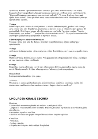 quantidade. Retome a parlenda oralmente e anuncie qual será o primeiro trecho a ser escrito.
Enquanto observa as produções, faça perguntas que promovam a reflexão sobre a própria escrita:
"Com qual letra começaram a escrever o trecho da parlenda?", "O nome de algum aluno pode
ajudar nessa escrita?". Peça que leiam o que escreveram - essa intervenção é fundamental para que
ajustem a fala à escrita.

3ª etapa
Forme duplas para a escrita de outra parlenda. A escrita será em conjunto, por isso cada criança
deve colocar uma letra de cada vez, anunciando ao parceiro o que já está escrito para que este dê
continuidade. Distribua as letras e relembre oralmente a parlenda. Faça intervenções: "Quantas
letras deve ter esse pedaço?", "Com qual letra deve terminar o verso?". Peça que leiam cada trecho
escrito para que reflitam e reorganizem as hipóteses iniciais.
Flexibilização para deficiência intelectual
Coloque o aluno com uma das duplas e considere os conhecimentos dele ao realizar esse
agrupamento.

4ª etapa
Após a escrita das parlendas, crie com a turma o título da coletânea, escrevendo-o no quadro negro.

5ª etapa
Monte os livros e distribua-os aos alunos. Peça que cada um coloque seu nome, inicie a ilustração
da capa e escreva o título combinado.

6ª etapa
Proponha a escrita coletiva do convite para o lançamento do livro, destinado a alguma turma da
escola. No dia marcado, divida a sala em grupos. Cada um recitará uma parlenda.

Produto final
Livro com parlendas eleitas pelo grupo.

Avaliação
Observe se os alunos aprofundaram seus conhecimentos a respeito do sistema de escrita. Eles
reviram suas escolhas com base nas intervenções e da parceria com os colegas?




LINGUAGEM ORAL E ESCRITA
Objetivos
- Desenvolver a comunicação oral por meio da exposição de idéias.
- Ampliar os conhecimentos sobre o sistema de escrita, trocando experiências e discutindo a grafia
das palavras.
- Aprender a organizar uma lista.
- Realizar atividades em grupo, compartilhar decisões e respeitar opiniões.
Conteúdos
- Oralidade.
- Leitura e escrita.
- Respeito aos colegas e à diversidade de opiniões.
 