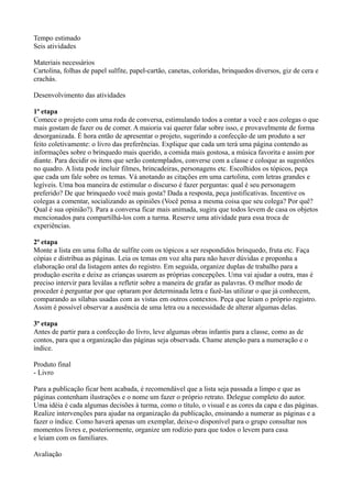 Tempo estimado
Seis atividades

Materiais necessários
Cartolina, folhas de papel sulfite, papel-cartão, canetas, coloridas, brinquedos diversos, giz de cera e
crachás.

Desenvolvimento das atividades

1ª etapa
Comece o projeto com uma roda de conversa, estimulando todos a contar a você e aos colegas o que
mais gostam de fazer ou de comer. A maioria vai querer falar sobre isso, e provavelmente de forma
desorganizada. É hora então de apresentar o projeto, sugerindo a confecção de um produto a ser
feito coletivamente: o livro das preferências. Explique que cada um terá uma página contendo as
informações sobre o brinquedo mais querido, a comida mais gostosa, a música favorita e assim por
diante. Para decidir os itens que serão contemplados, converse com a classe e coloque as sugestões
no quadro. A lista pode incluir filmes, brincadeiras, personagens etc. Escolhidos os tópicos, peça
que cada um fale sobre os temas. Vá anotando as citações em uma cartolina, com letras grandes e
legíveis. Uma boa maneira de estimular o discurso é fazer perguntas: qual é seu personagem
preferido? De que brinquedo você mais gosta? Dada a resposta, peça justificativas. Incentive os
colegas a comentar, socializando as opiniões (Você pensa a mesma coisa que seu colega? Por quê?
Qual é sua opinião?). Para a conversa ficar mais animada, sugira que todos levem de casa os objetos
mencionados para compartilhá-los com a turma. Reserve uma atividade para essa troca de
experiências.

2ª etapa
Monte a lista em uma folha de sulfite com os tópicos a ser respondidos brinquedo, fruta etc. Faça
cópias e distribua as páginas. Leia os temas em voz alta para não haver dúvidas e proponha a
elaboração oral da listagem antes do registro. Em seguida, organize duplas de trabalho para a
produção escrita e deixe as crianças usarem as próprias concepções. Uma vai ajudar a outra, mas é
preciso intervir para leválas a refletir sobre a maneira de grafar as palavras. O melhor modo de
proceder é perguntar por que optaram por determinada letra e fazê-las utilizar o que já conhecem,
comparando as sílabas usadas com as vistas em outros contextos. Peça que leiam o próprio registro.
Assim é possível observar a ausência de uma letra ou a necessidade de alterar algumas delas.

3ª etapa
Antes de partir para a confecção do livro, leve algumas obras infantis para a classe, como as de
contos, para que a organização das páginas seja observada. Chame atenção para a numeração e o
índice.

Produto final
- Livro

Para a publicação ficar bem acabada, é recomendável que a lista seja passada a limpo e que as
páginas contenham ilustrações e o nome um fazer o próprio retrato. Delegue completo do autor.
Uma idéia é cada algumas decisões à turma, como o título, o visual e as cores da capa e das páginas.
Realize intervenções para ajudar na organização da publicação, ensinando a numerar as páginas e a
fazer o índice. Como haverá apenas um exemplar, deixe-o disponível para o grupo consultar nos
momentos livres e, posteriormente, organize um rodízio para que todos o levem para casa
e leiam com os familiares.

Avaliação
 