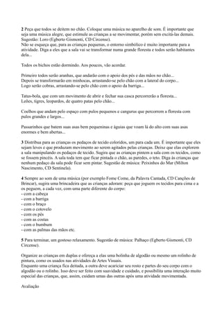 2 Peça que todos se deitem no chão. Coloque uma música no aparelho de som. É importante que
seja uma música alegre, que estimule as crianças a se movimentar, porém sem excitá-las demais.
Sugestão: Loro (Egberto Gismonti, CD Circense).
Não se esqueça que, para as crianças pequenas, o entorno simbólico é muito importante para a
atividade. Diga a eles que a sala vai se transformar numa grande floresta e todos serão habitantes
dela...

Todos os bichos estão dormindo. Aos poucos, vão acordar.

Primeiro todos serão aranhas, que andarão com o apoio dos pés e das mãos no chão...
Depois se transformarão em minhocas, arrastando-se pelo chão com a lateral do corpo...
Logo serão cobras, arrastando-se pelo chão com o apoio da barriga...

Tatus-bola, que com um movimento de abrir e fechar sua casca percorrerão a floresta...
Leões, tigres, leopardos, de quatro patas pelo chão...

Coelhos que andam pelo espaço com pulos pequenos e cangurus que percorrem a floresta com
pulos grandes e largos...

Passarinhos que batem suas asas bem pequeninas e águias que voam lá do alto com suas asas
enormes e bem abertas...

3 Distribua para as crianças os pedaços de tecido coloridos, um para cada um. É importante que eles
sejam leves e que produzam movimento ao serem agitados pelas crianças. Deixe que elas explorem
a sala manipulando os pedaços de tecido. Sugira que as crianças pintem a sala com os tecidos, como
se fossem pincéis. A sala toda tem que ficar pintada o chão, as paredes, o teto. Diga às crianças que
nenhum pedaço da sala pode ficar sem pintar. Sugestão de música: Peixinhos do Mar (Milton
Nascimento, CD Sentinela).

4 Sempre ao som de uma música (por exemplo Fome Come, da Palavra Cantada, CD Canções de
Brincar), sugira uma brincadeira que as crianças adoram: peça que joguem os tecidos para cima e a
os peguem, a cada vez, com uma parte diferente do corpo:
- com a cabeça
- com a barriga
- com o braço
- com o cotovelo
- com os pés
- com as costas
- com o bumbum
- com as palmas das mãos etc.

5 Para terminar, um gostoso relaxamento. Sugestão de música: Palhaço (Egberto Gismonti, CD
Circense).

Organize as crianças em duplas e ofereça a elas uma bolinha de algodão ou mesmo um rolinho de
pintura, como os usados nas atividades de Artes Visuais.
Enquanto uma criança fica deitada, a outra deve acariciar seu rosto e partes do seu corpo com o
algodão ou o rolinho. Isso deve ser feito com suavidade e cuidado, e possibilita uma interação muito
especial das crianças, que, assim, cuidam umas das outras após uma atividade movimentada.

Avaliação
 