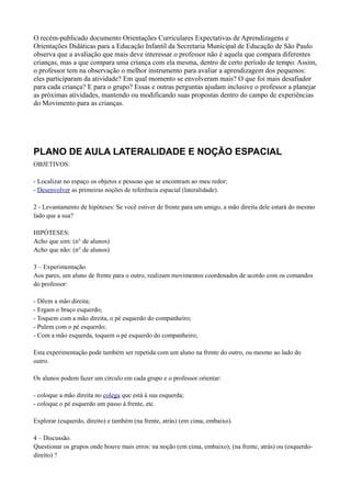 O recém-publicado documento Orientações Curriculares Expectativas de Aprendizagens e
Orientações Didáticas para a Educação Infantil da Secretaria Municipal de Educação de São Paulo
observa que a avaliação que mais deve interessar o professor não é aquela que compara diferentes
crianças, mas a que compara uma criança com ela mesma, dentro de certo período de tempo. Assim,
o professor tem na observação o melhor instrumento para avaliar a aprendizagem dos pequenos:
eles participaram da atividade? Em qual momento se envolveram mais? O que foi mais desafiador
para cada criança? E para o grupo? Essas e outras perguntas ajudam inclusive o professor a planejar
as próximas atividades, mantendo ou modificando suas propostas dentro do campo de experiências
do Movimento para as crianças.




PLANO DE AULA LATERALIDADE E NOÇÃO ESPACIAL
OBJETIVOS:

- Localizar no espaço os objetos e pessoas que se encontram ao meu redor;
- Desenvolver as primeiras noções de referência espacial (lateralidade).

2 - Levantamento de hipóteses: Se você estiver de frente para um amigo, a mão direita dele estará do mesmo
lado que a sua?

HIPÓTESES:
Acho que sim: (n° de alunos)
Acho que não: (n° de alunos)

3 – Experimentação
Aos pares, um aluno de frente para o outro, realizam movimentos coordenados de acordo com os comandos
do professor:

- Dêem a mão direita;
- Ergam o braço esquerdo;
- Toquem com a mão direita, o pé esquerdo do companheiro;
- Pulem com o pé esquerdo;
- Com a mão esquerda, toquem o pé esquerdo do companheiro;

Esta experimentação pode também ser repetida com um aluno na frente do outro, ou mesmo ao lado do
outro.

Os alunos podem fazer um círculo em cada grupo e o professor orientar:

- coloque a mão direita no colega que está à sua esquerda;
- coloque o pé esquerdo um passo à frente, etc.

Explorar (esquerdo, direito) e também (na frente, atrás) (em cima, embaixo).

4 – Discussão.
Questionar os grupos onde houve mais erros: na noção (em cima, embaixo); (na frente, atrás) ou (esquerdo-
direito) ?
 