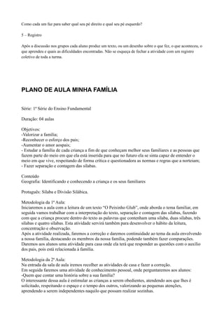 Como cada um faz para saber qual seu pé direito e qual seu pé esquerdo?

5 – Registro

Após a discussão nos grupos cada aluno produz um texto, ou um desenho sobre o que fez, o que aconteceu, o
que aprendeu e quais as dificuldades encontradas. Não se esqueça de fechar a atividade com um registro
coletivo de toda a turma.




PLANO DE AULA MINHA FAMÍLIA


Série: 1ª Série do Ensino Fundamental

Duração: 04 aulas

Objetivos:
-Valorizar a família;
-Reconhecer o esforço dos pais;
-Aumentar o amor aospais;
- Estudar a família de cada criança a fim de que conheçam melhor seus familiares e as pessoas que
fazem parte do meio em que ela está inserida para que no futuro ela se sinta capaz de entender o
meio em que vive, respeitando de forma crítica e questionadora as normas e regras que a norteiam;
- Fazer separação e contagem das sílabas.

Conteúdo
Geografia: Identificando e conhecendo a criança e os seus familiares

Protuguês: Sílaba e Divisão Silábica.

Metodologia da 1ª Aula:
Iniciaremos a aula com a leitura de um texto “O Peixinho Glub”, onde aborda o tema familiar, em
seguida vamos trabalhar com a interpretação do texto, separação e contagem das sílabas, fazendo
com que a criança procure dentro do texto as palavras que contenham uma sílaba, duas sílabas, três
sílabas e quatro sílabas. Esta atividade servirá também para desenvolver o hábito da leitura,
concentração e observação.
Após a atividade realizada, faremos a correção e daremos continuidade ao tema da aula envolvendo
a nossa família, destacando os membros da nossa família, podendo também fazer comparações.
Daremos aos alunos uma atividade para casa onde ela terá que responder as questões com o auxílio
dos pais, pois está relacionada à família.

Metodologia da 2ª Aula:
Na entrada da sala de aula iremos recolher as atividades de casa e fazer a correção.
Em seguida faremos uma atividade de conhecimento pessoal, onde perguntaremos aos alunos:
-Quem que contar uma história sobre a sua família?
O interessante dessa aula é estimular as crianças a serem obedientes, atendendo aos que lhes é
solicitado, respeitando o espaço e o tempo dos outros, valorizando as pequenas atenções,
aprendendo a serem independentes naquilo que possam realizar sozinhas.
 