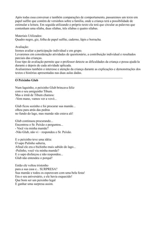 Após todas essa conversar e também comparações de comportamento, passaremos um texto em
papel sulfite que contém de versinhos sobre a família, onde a criança terá a possibilidade de
estimular a leitura. Em seguida utilizando o próprio texto ela terá que circular as palavras que
contenham uma sílaba, duas sílabas, três sílabas e quatro sílabas.

Materiais Utilizados:
Quadro negro, giz, folha de papel sulfite, caderno, lápis e borracha.

Avaliação:
Iremos avaliar a participação individual e em grupo.
Levaremos em consideração atividades de questionário, a contribuição individual e resultados
parciais das crianças.
Esse tipo de avaliação permite que o professor detecte as dificuldades da criança e possa ajudá-la
durante e depois de cada atividade aplicada.
Avaliaremos também o interesse e atenção da criança durante as explicações e demonstrações dos
textos e histórias apresentadas nas duas aulas dadas.
___________________________________________________________________
O Peixinho Glub

Num laguinho, o peixinho Glub brincava feliz
com o seu amiguinho Tibum.
Mas a irmã de Tibum chamou:
-Vem mano, vamos ver a vovó...

Glub ficou sozinho e foi procurar sua mamãe...
olhou para atrás das pedras
no fundo do lago, mas mamãe não estava ali!

Glub continuou procurando...
Encontrou o Sr. Peixão e perguntou...
- Você viu minha mamãe?
-Não Glub, não vi – respondeu o Sr. Peixão.

E o peixinho teve uma idéia:
O sapo Pulinho saberia,
Afinal ele era o bichinho mais sabido do lago...
-Pulinho, você viu minha mamãe?
E o sapo disfarçou e não respondeu...
Glub não entendeu o porquê!

Então ele voltou tristonho
para a sua casa e... SURPRESA?
Sua mamãe e todos os esperavam com uma bela festa!
Era o seu aniversário, e ele havia esquecido!
Que bom ser um peixinho legal
E ganhar uma surpresa assim.
 
