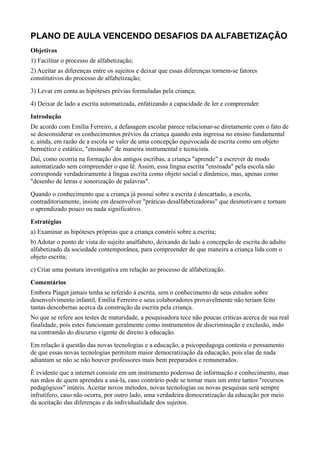 PLANO DE AULA VENCENDO DESAFIOS DA ALFABETIZAÇÃO
Objetivos
1) Facilitar o processo de alfabetização;
2) Aceitar as diferenças entre os sujeitos e deixar que essas diferenças tornem-se fatores
constitutivos do processo de alfabetização;
3) Levar em conta as hipóteses prévias formuladas pela criança;
4) Deixar de lado a escrita automatizada, enfatizando a capacidade de ler e compreender.
Introdução
De acordo com Emília Ferreiro, a defasagem escolar parece relacionar-se diretamente com o fato de
se desconsiderar os conhecimentos prévios da criança quando esta ingressa no ensino fundamental
e, ainda, em razão de a escola se valer de uma concepção equivocada de escrita como um objeto
hermético e estático, "ensinado" de maneira instrumental e tecnicista.
Daí, como ocorria na formação dos antigos escribas, a criança "aprende" a escrever de modo
automatizado sem compreender o que lê. Assim, essa língua escrita "ensinada" pela escola não
corresponde verdadeiramente à língua escrita como objeto social e dinâmico, mas, apenas como
"desenho de letras e sonorização de palavras".
Quando o conhecimento que a criança já possui sobre a escrita é descartado, a escola,
contraditoriamente, insiste em desenvolver "práticas desalfabetizadoras" que desmotivam e tornam
o aprendizado pouco ou nada significativo.
Estratégias
a) Examinar as hipóteses próprias que a criança constrói sobre a escrita;
b) Adotar o ponto de vista do sujeito analfabeto, deixando de lado a concepção de escrita do adulto
alfabetizado da sociedade contemporânea, para compreender de que maneira a criança lida com o
objeto escrita;
c) Criar uma postura investigativa em relação ao processo de alfabetização.
Comentários
Embora Piaget jamais tenha se referido à escrita, sem o conhecimento de seus estudos sobre
desenvolvimento infantil, Emília Ferreiro e seus colaboradores provavelmente não teriam feito
tantas descobertas acerca da construção da escrita pela criança.
No que se refere aos testes de maturidade, a pesquisadora tece não poucas críticas acerca de sua real
finalidade, pois estes funcionam geralmente como instrumentos de discriminação e exclusão, indo
na contramão do discurso vigente de direito à educação.
Em relação à questão das novas tecnologias e a educação, a psicopedagoga contesta o pensamento
de que essas novas tecnologias permitem maior democratização da educação, pois elas de nada
adiantam se não se não houver professores mais bem preparados e remunerados.
É evidente que a internet consiste em um instrumento poderoso de informação e conhecimento, mas
nas mãos de quem aprendeu a usá-la, caso contrário pode se tornar mais um entre tantos "recursos
pedagógicos" inúteis. Aceitar novos métodos, novas tecnologias ou novas pesquisas será sempre
infrutífero, caso não ocorra, por outro lado, uma verdadeira democratização da educação por meio
da aceitação das diferenças e da individualidade dos sujeitos.
 