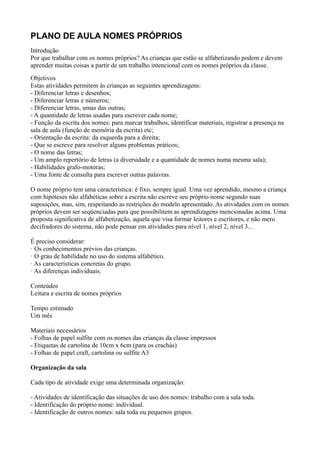 PLANO DE AULA NOMES PRÓPRIOS
Introdução
Por que trabalhar com os nomes próprios? As crianças que estão se alfabetizando podem e devem
aprender muitas coisas a partir de um trabalho intencional com os nomes próprios da classe.
Objetivos
Estas atividades permitem às crianças as seguintes aprendizagens:
- Diferenciar letras e desenhos;
- Diferenciar letras e números;
- Diferenciar letras, umas das outras;
- A quantidade de letras usadas para escrever cada nome;
- Função da escrita dos nomes: para marcar trabalhos, identificar materiais, registrar a presença na
sala de aula (função de memória da escrita) etc;
- Orientação da escrita: da esquerda para a direita;
- Que se escreve para resolver alguns problemas práticos;
- O nome das letras;
- Um amplo repertório de letras (a diversidade e a quantidade de nomes numa mesma sala);
- Habilidades grafo-motoras;
- Uma fonte de consulta para escrever outras palavras.

O nome próprio tem uma característica: é fixo, sempre igual. Uma vez aprendido, mesmo a criança
com hipóteses não alfabéticas sobre a escrita não escreve seu próprio nome segundo suas
suposições, mas, sim, respeitando as restrições do modelo apresentado. As atividades com os nomes
próprios devem ser seqüenciadas para que possibilitem as aprendizagens mencionadas acima. Uma
proposta significativa de alfabetização, aquela que visa formar leitores e escritores, e não mero
decifradores do sistema, não pode pensar em atividades para nível 1, nível 2, nível 3...

É preciso considerar:
· Os conhecimentos prévios das crianças.
· O grau de habilidade no uso do sistema alfabético.
· As características concretas do grupo.
· As diferenças individuais.

Conteúdos
Leitura e escrita de nomes próprios

Tempo estimado
Um mês

Materiais necessários
- Folhas de papel sulfite com os nomes das crianças da classe impressos
- Etiquetas de cartolina de 10cm x 6cm (para os crachás)
- Folhas de papel craft, cartolina ou sulfite A3

Organização da sala

Cada tipo de atividade exige uma determinada organização:

- Atividades de identificação das situações de uso dos nomes: trabalho com a sala toda.
- Identificação do próprio nome: individual.
- Identificação de outros nomes: sala toda ou pequenos grupos.
 