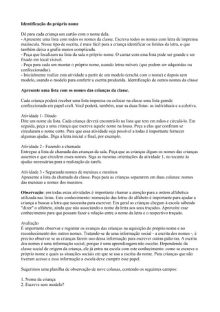 Identificação do próprio nome

Dê para cada criança um cartão com o nome dela.
- Apresente uma lista com todos os nomes da classe. Escreva todos os nomes com letra de imprensa
maiúscula. Nesse tipo de escrita, é mais fácil para a criança identificar os limites da letra, o que
também deixa a grafia menos complicada.
- Peça que localizem na lista da sala o próprio nome. O cartaz com essa lista pode ser grande e ser
fixado em local visível.
- Peça para cada um montar o próprio nome, usando letras móveis (que podem ser adquiridas ou
confeccionadas).
- Inicialmente realize esta atividade a partir de um modelo (crachá com o nome) e depois sem
modelo, usando o modelo para conferir a escrita produzida. Identificação de outros nomes da classe

Apresente uma lista com os nomes das crianças da classe.

Cada criança poderá receber uma lista impressa ou colocar na classe uma lista grande
confeccionada em papel craft. Você poderá, também, usar as duas listas: as individuais e a coletiva.

Atividade 1- Ditado
Dite um nome da lista. Cada criança deverá encontrá-lo na lista que tem em mãos e circulá-lo. Em
seguida, peça a uma criança que escreva aquele nome na lousa. Peça a elas que confiram se
circularam o nome certo. Para que essa atividade seja possível a todas é importante fornecer
algumas ajudas. Diga a letra inicial e final, por exemplo.

Atividade 2 - Fazendo a chamada
Entregue a lista de chamada das crianças da sala. Peça que as crianças digam os nomes das crianças
ausentes e que circulem esses nomes. Siga as mesmas orientações da atividade 1, no tocante às
ajudas necessárias para a realização da tarefa.

Atividade 3 - Separando nomes de meninas e meninos
Apresente a lista da chamada da classe. Peça para as crianças separarem em duas colunas: nomes
das meninas e nomes dos meninos.

Observação: em todas estas atividades é importante chamar a atenção para a ordem alfabética
utilizada nas listas. Este conhecimento: nomeação das letras do alfabeto é importante para ajudar a
criança a buscar a letra que necessita para escrever. Em geral as crianças chegam à escola sabendo
"dizer" o alfabeto, ainda que não associando o nome da letra aos seus traçados. Aproveite esse
conhecimento para que possam fazer a relação entre o nome da letra e o respectivo traçado.

Avaliação
É importante observar e registrar os avanços das crianças na aquisição do próprio nome e no
reconhecimento dos outros nomes. Tratando-se de uma informação social - a escrita dos nomes -, é
preciso observar se as crianças fazem uso dessa informação para escrever outras palavras. A escrita
dos nomes é uma informação social, porque é uma aprendizagem não escolar. Dependendo da
classe social de origem da criança, ele já entra na escola com este conhecimento: como se escreve o
próprio nome e quais as situações sociais em que se usa a escrita do nome. Para crianças que não
tiveram acesso a essa informação a escola deve cumprir esse papel.

Sugerimos uma planilha de observação de nove colunas, contendo os seguintes campos:

1. Nome da criança
2. Escreve sem modelo?
 