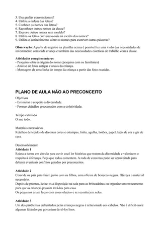 3. Usa grafias convencionais?
4. Utiliza a ordem das letras?
5. Conhece os nomes das letras?
6. Reconhece outros nomes da classe?
7. Escreve outros nomes sem modelo?
8. Utiliza as letras convencio-nais na escrita dos nomes?
9. Utiliza o conhecimento sobre os nomes para escrever outras palavras?

Observação: A partir do registro na planilha acima é possível ter uma visão das necessidades de
investimento com cada criança e também das necessidades coletivas de trabalho com a classe.

Atividades complementares
- Pesquisa sobre a origem do nome (pesquisa com os familiares)
- Análise de fotos antigas e atuais da criança.
- Montagem de uma linha do tempo da criança a partir das fotos trazidas.




PLANO DE AULA NÃO AO PRECONCEITO
Objetivos
- Estimular o respeito à diversidade.
- Formar cidadãos preocupados com a coletividade.

Tempo estimado
O ano todo.

Materiais necessários
Retalhos de tecidos de diversas cores e estampas, linha, agulha, botões, papel, lápis de cor e giz de
cera.

Desenvolvimento
Atividade 1
Reúna a turma em círculo para ouvir você ler histórias que tratem da diversidade e valorizem o
respeito à diferença. Peça que todos comentem. A roda de conversa pode ser aproveitada para
debater eventuais conflitos gerados por preconceitos.

Atividade 2
Convide os pais para fazer, junto com os filhos, uma oficina de bonecos negros. Ofereça o material
necessário.
Depois de prontos, deixe-os à disposição na sala para as brincadeiras ou organize um revezamento
para que as crianças possam levá-los para casa.
Os pequenos criam laços com esses objetos e se reconhecem neles.

Atividade 3
Um dos problemas enfrentados pelas crianças negras é relacionado aos cabelos. Não é difícil ouvir
algumas falando que gostariam de tê-los lisos.
 