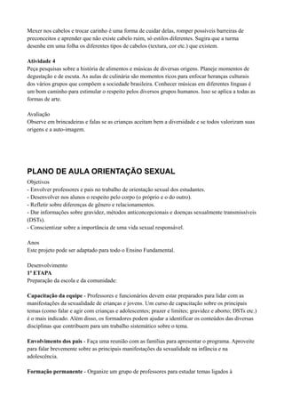 Mexer nos cabelos e trocar carinho é uma forma de cuidar delas, romper possíveis barreiras de
preconceitos e aprender que não existe cabelo ruim, só estilos diferentes. Sugira que a turma
desenhe em uma folha os diferentes tipos de cabelos (textura, cor etc.) que existem.

Atividade 4
Peça pesquisas sobre a história de alimentos e músicas de diversas origens. Planeje momentos de
degustação e de escuta. As aulas de culinária são momentos ricos para enfocar heranças culturais
dos vários grupos que compõem a sociedade brasileira. Conhecer músicas em diferentes línguas é
um bom caminho para estimular o respeito pelos diversos grupos humanos. Isso se aplica a todas as
formas de arte.

Avaliação
Observe em brincadeiras e falas se as crianças aceitam bem a diversidade e se todos valorizam suas
origens e a auto-imagem.




PLANO DE AULA ORIENTAÇÃO SEXUAL
Objetivos
- Envolver professores e pais no trabalho de orientação sexual dos estudantes.
- Desenvolver nos alunos o respeito pelo corpo (o próprio e o do outro).
- Refletir sobre diferenças de gênero e relacionamentos.
- Dar informações sobre gravidez, métodos anticoncepcionais e doenças sexualmente transmissíveis
(DSTs).
- Conscientizar sobre a importância de uma vida sexual responsável.

Anos
Este projeto pode ser adaptado para todo o Ensino Fundamental.

Desenvolvimento
1ª ETAPA
Preparação da escola e da comunidade:

Capacitação da equipe - Professores e funcionários devem estar preparados para lidar com as
manifestações da sexualidade de crianças e jovens. Um curso de capacitação sobre os principais
temas (como falar e agir com crianças e adolescentes; prazer e limites; gravidez e aborto; DSTs etc.)
é o mais indicado. Além disso, os formadores podem ajudar a identificar os conteúdos das diversas
disciplinas que contribuem para um trabalho sistemático sobre o tema.

Envolvimento dos pais - Faça uma reunião com as famílias para apresentar o programa. Aproveite
para falar brevemente sobre as principais manifestações da sexualidade na infância e na
adolescência.

Formação permanente - Organize um grupo de professores para estudar temas ligados à
 