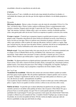 sexualidade e discutir as experiências em sala de aula.

2ª ETAPA
Da pré-escola ao 5º ano, o trabalho em sala de aula exige atenção do professor às atitudes e à
curiosidade das crianças, pois são elas que vão dar origem aos debates e às atividades propostos a
seguir.

Pré-escola
Diferenças de gênero - Baixar a calça e levantar a saia são sinais de curiosidade. O livro Ceci Tem
Pipi?, de Heloisa Jahn e Thierry Lenain, explora as diferenças físicas e comportamentais entre
meninos e meninas. Pergunte quem tem pipi. E quem não tem? Tem o quê? Diga que a vagina é o
"pipi" das meninas. Estimule o debate sobre o que é ser menino e menina, levantando questões
como: uma garota pode subir em árvores? Escreva as respostas no quadro e converse com a turma.

O corpo e o prazer - É normal que os pequenos toquem os genitais para ter prazer e conhecer o
próprio corpo. Proponha a descoberta de outras formas de satisfação na escola, como brincar na
areia e na terra ou com água. Deixe-os explorar esses elementos no parque e incentive-os a falar
sobre o que sentiram e sobre as partes do corpo que dão prazer, inclusive o pênis e a vagina. Diga
que é normal tocá-los, mas que essas são partes íntimas e, portanto, não devem ser manipuladas em
locais públicos. Finalize lembrando-as das outras maneiras de ter prazer na escola.

Relação sexual - Caso uma criança tenha visto uma cena de sexo na TV, certamente comentará com
os colegas. O livro A Mamãe Botou um Ovo, de Babette Cole, relaciona sexo, concepção e
nascimento. Todos sabem como nasceram? Levante as dúvidas e comente que sexo é coisa de
adultos. Mostre bonecos que tenham pênis e vagina e deixe a garotada explorar as diferenças.

Gravidez - Se alguma professora ou alguém próxima à garotada estiver grávida, certamente a turma
ficará curiosa. Fale sobre o desenvolvimento do bebê, desde a concepção até o nascimento (cartazes
ajudam muito). Uma música boa para tocar é De Umbigo a Umbiguinho, de Toquinho. Explique o
processo físico de evolução, ouça as perguntas e responda-as de forma simples e direta.

Do 1º ao 5º ano
Vocabulário da sexualidade - Palavrões são comuns nas conversas infantis e podem ser usados
para fazer graça ou para agredir. Mas eles perdem rapidamente o impacto quando você os escreve
no quadro. Explique o significado de cada um, deixe claro que todos podem ser ofensivos e, por
isso, não devem ser usados - principalmente em público.
Caso as palavras façam referência aos órgãos sexuais, levante as outras que a turma conheça para
pênis e vagina. Escreva no quadro os termos corretos e utilize-os nas conversas sobre o tema.

Padrões de beleza - Ao perceber que os alunos debocham da aparência de um colega, um bom
caminho é promover um debate sobre padrões de beleza. Que tal passar o filme Shrek? Por que a
princesa Fiona se esconde quando vira ogra? Ela só é aceita quando aparenta ser bela? Que
qualidades têm os personagens? É justo que as pessoas evitem quem não acham bonito? Outro bom
exemplo é a Mona Lisa, de Leonardo da Vinci. A modelo é bonita? Explique que, na época em que
foi pintada, ela era (sim) um padrão de beleza. Divida a turma em duplas e peça que cada um
descreva qualidades ou algo que ache bonito no colega.
 