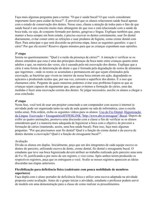 Faça mais algumas perguntas para a turma: "O que é saúde bucal? O que vocês consideram
importante fazer para cuidar da boca?". É provável que os alunos relacionem saúde bucal apenas
com o estado de conservação dos dentes. Nesse caso, chame a atenção de todos para o fato de que
saúde bucal é um conceito muito mais abrangente do que isso e está relacionado com a saúde da
boca toda, ou seja, do conjunto formado por dentes, gengivas e língua. Explique também que, para
manter a boca sempre em bom estado, é preciso escovar os dentes corretamente, usar fio dental
diariamente, evitar comer entre as refeições e usar produtos de higiene, como creme dental com
flúor. Para antecipar o que será discutido na próxima etapa, lance as seguintes questões: o que é
cárie? Por que ela ocorre? Reserve alguns minutos para que as crianças exponham suas opiniões.

3ª etapa
Insista no questionamento: "Qual é a razão da presença de cáries?". A intenção é verificar se os
alunos entendem que essa é uma das principais doenças da boca tanto entre crianças quanto entre
adultos e que, na maioria das vezes, ela é causada pela má escovação dos dentes. Explique que a
cárie é uma forma de deterioração do dente e que é formada pela degradação de restos de alimentos
que ingerimos - onde os restos se acumulam e permanecem até que sejam eliminados pela
escovação, as bactérias que vivem no interior da nossa boca entram em ação, degradando os
açúcares e produzindo ácidos que, por sua vez, corroem a superfície dos dentes. É a isso que
chamamos cárie. Pergunte de quais maneiras podemos evitar esse problema Espera-se que as
crianças sejam capazes de argumentar que, para que evitemos a formação de cáries, uma das
medidas é fazer uma escovação correta dos dentes. Se julgar necessário, auxilie os alunos a chegar a
essa conclusão.

4ª etapa
Nesta fase, você terá de usar um projetor conectado a um computador com acesso à internet (a
atividade pode ser organizada tanto na sala de aula quanto na sala de informática, caso a escola
tenha uma). Pela ordem, exiba os seguintes vídeos para os alunos: Uso do Fio Dental, Higienização
da Língua, Escovação e EnxaguatórioHYPERLINK "http://www.abr.io/enxaguar" Bucal. Depois de
exibir as quatro animações, promova uma discussão com a classe a fim de verificar se os alunos
entenderam qual é a maneira mais adequada de higienizar a boca com o objetivo de prevenir a
formação de cáries (mantendo, assim, uma boa saúde bucal). Para isso, faça mais algumas
perguntas: "Por que precisamos usar fio dental? Qual é a função do creme dental e da escova de
dentes durante a escovação? Qual é a função do enxaguante bucal?".

Avaliação
Divida os alunos em duplas. Inicialmente, peça que um dos integrantes de cada equipe escove os
dentes do parceiro, utilizando escova de dente, creme dental, fio dental e enxaguante bucal. O
estudante que teve sua boca higienizada deverá atribuir ao trabalho realizado pelo parceiro uma nota
de 0 a 10, justificando-a por meio de um registro, e vice-versa. Após ambos terem produzido os
respectivos registros, peça que os entreguem a você. Avalie se nesses registros aparecem as ideias
discutidas nas etapas anteriores.
Flexibilização para deficiência física (cadeirante com pouca mobilidade de membros
superiores)
Faça dupla com o aluno portador de deficiência física e utilize uma escova adaptada na atividade
proposta como avaliação. Antes de o grupo iniciar a atividade, estudante e professor podem servir
de modelo em uma demonstração para a classe de como realizar os procedimentos.
 