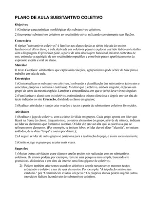 PLANO DE AULA SUBSTANTIVO COLETIVO
Objetivos
1) Conhecer características morfológicas dos substantivos coletivos;
2) Incorporar substantivos coletivos ao vocabulário ativo, utilizando corretamente suas flexões.
Comentário
O tópico "substantivos coletivos" é familiar aos alunos desde as séries iniciais do ensino
fundamental. Além disso, a aula dedicada aos coletivos permite explorar um lado lúdico no trabalho
com a linguagem. O professor pode, a partir de uma abordagem funcional, mostrar contextos de
uso, estimular a aquisição de um vocabulário específico e contribuir para o aperfeiçoamento da
expressão escrita e oral do aluno.
Material
O texto Coletivos: substantivos que expressam coleções, agrupamentos pode servir de base para o
trabalho em sala de aula.
Estratégias
1) Contextualizar os substantivos coletivos, lembrando a classificação dos substantivos (abstratos e
concretos, próprios e comuns e coletivos). Mostrar que o coletivo, embora singular, expressa um
grupo de seres da mesma espécie. Lembrar a concordância, em que o verbo deve vir no singular;
2) Familiarizar o aluno com os coletivos, estimulando a leitura silenciosa e depois em voz alta do
texto indicado no site Educação, dividindo a classe em grupos;
3) Realizar atividades visando criar orações e textos a partir de substantivos coletivos fornecidos.
Atividades
1) Realizar o jogo do coletivo, com a classe dividida em grupos. Cada grupo aponta um líder que
ficará na frente da classe. Enquanto isso, os outros elementos do grupo, através de mímica, indicam
ao líder os elementos que formam o coletivo. O líder diz em voz alta qual o coletivo a que se
referem esses elementos. (Por exemplo, se imitam lobos, o líder deverá dizer "alcatéia", se imitam
soldados, deve dizer "tropa" e assim por diante.);
2) A seguir, o líder de outro grupo se posiciona para a realização do jogo, e assim sucessivamente;
3) Ganha o jogo o grupo que acertar mais vezes.
Sugestões
1) Muitas outras atividades extra-classe e tarefas podem ser realizadas com os substantivos
coletivos. Os alunos podem, por exemplo, realizar uma pesquisa mais ampla, buscando em
gramáticas, dicionários e em sites da internet uma lista gigante de coletivos;
   2) Podem também criar textos usando o coletivo e depois reescrever os mesmos textos
      reduzindo o coletivo a um de seus elementos. Por exemplo: "A tripulação avistou um
      cardume." por "O marinheiro avistou um peixe." Os próprios alunos podem sugerir outros
      exercícios lúdicos fazendo uso de substantivos coletivos.
 