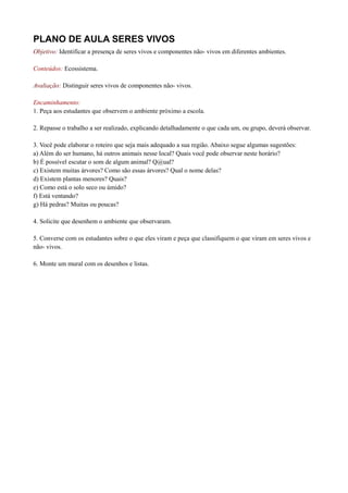 PLANO DE AULA SERES VIVOS
Objetivo: Identificar a presença de seres vivos e componentes não- vivos em diferentes ambientes.

Conteúdos: Ecossistema.

Avaliação: Distinguir seres vivos de componentes não- vivos.

Encaminhamento:
1. Peça aos estudantes que observem o ambiente próximo a escola.

2. Repasse o trabalho a ser realizado, explicando detalhadamente o que cada um, ou grupo, deverá observar.

3. Você pode elaborar o roteiro que seja mais adequado a sua região. Abaixo segue algumas sugestões:
a) Além do ser humano, há outros animais nesse local? Quais você pode observar neste horário?
b) É possível escutar o som de algum animal? Q@ual?
c) Existem muitas árvores? Como são essas árvores? Qual o nome delas?
d) Existem plantas menores? Quais?
e) Como está o solo seco ou úmido?
f) Está ventando?
g) Há pedras? Muitas ou poucas?

4. Solicite que desenhem o ambiente que observaram.

5. Converse com os estudantes sobre o que eles viram e peça que classifiquem o que viram em seres vivos e
não- vivos.

6. Monte um mural com os desenhos e listas.
 