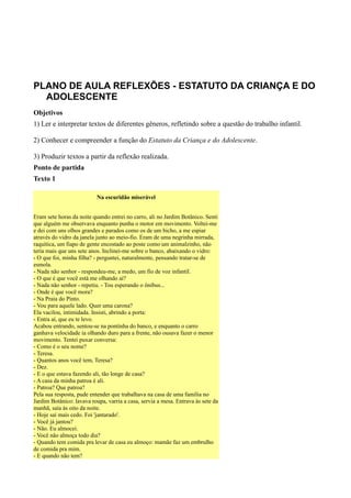 PLANO DE AULA REFLEXÕES - ESTATUTO DA CRIANÇA E DO
  ADOLESCENTE
Objetivos
1) Ler e interpretar textos de diferentes gêneros, refletindo sobre a questão do trabalho infantil.

2) Conhecer e compreender a função do Estatuto da Criança e do Adolescente.

3) Produzir textos a partir da reflexão realizada.
Ponto de partida
Texto 1

                           Na escuridão miserável


Eram sete horas da noite quando entrei no carro, ali no Jardim Botânico. Senti
que alguém me observava enquanto punha o motor em movimento. Voltei-me
e dei com uns olhos grandes e parados como os de um bicho, a me espiar
através do vidro da janela junto ao meio-fio. Eram de uma negrinha mirrada,
raquítica, um fiapo de gente encostado ao poste como um animalzinho, não
teria mais que uns sete anos. Inclinei-me sobre o banco, abaixando o vidro:
- O que foi, minha filha? - perguntei, naturalmente, pensando tratar-se de
esmola.
- Nada não senhor - respondeu-me, a medo, um fio de voz infantil.
- O que é que você está me olhando aí?
- Nada não senhor - repetiu. - Tou esperando o ônibus...
- Onde é que você mora?
- Na Praia do Pinto.
- Vou para aquele lado. Quer uma carona?
Ela vacilou, intimidada. Insisti, abrindo a porta:
- Entra aí, que eu te levo.
Acabou entrando, sentou-se na pontinha do banco, e enquanto o carro
ganhava velocidade ia olhando duro para a frente, não ousava fazer o menor
movimento. Tentei puxar conversa:
- Como é o seu nome?
- Teresa.
- Quantos anos você tem, Teresa?
- Dez.
- E o que estava fazendo ali, tão longe de casa?
- A casa da minha patroa é ali.
- Patroa? Que patroa?
Pela sua resposta, pude entender que trabalhava na casa de uma família no
Jardim Botânico: lavava roupa, varria a casa, servia a mesa. Entrava às sete da
manhã, saía às oito da noite.
- Hoje saí mais cedo. Foi 'jantarado'.
- Você já jantou?
- Não. Eu almocei.
- Você não almoça todo dia?
- Quando tem comida pra levar de casa eu almoço: mamãe faz um embrulho
de comida pra mim.
- E quando não tem?
 