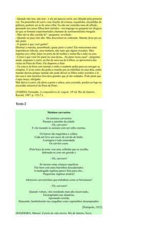 - Quando não tem, não tem - e ela até parecia sorrir, me olhando pela primeira
vez. Na penumbra do carro, suas feições de criança, esquálidas, encardidas de
pobreza, podiam ser as de uma velha. Eu não me continha mais de aflição,
pensando nos meus filhos bem nutridos - um engasgo na garganta me afogava
no que os homens experimentados chamam de sentimentalismo burguês.
- Mas não te dão comida lá? - perguntei, revoltado.
- Quando eu peço eles dão. Mas descontam no ordenado. Mamãe disse pra eu
não pedir.
- E quanto é que você ganha?
Diminuí a marcha, assombrado, quase parei o carro! Ela mencionara uma
importância ridícula, uma ninharia, não mais que alguns trocados. Meu
impulso era voltar, bater na porta da tal mulher e meter-lhe a mão na cara.
- Como é que você foi parar na casa dessa... foi parar nessa casa? - perguntei
ainda, enquanto o carro, ao fim de uma rua do Leblon, se aproximava das
vielas da Praia do Pinto. Ela disparou a falar:
- Eu estava na feira com mamãe e então a madame pediu para eu carregar as
compras. E aí no outro dia pediu a mamãe pra eu trabalhar na casa dela, então
mamãe deixou porque mamãe não pode deixar os filhos todos sozinhos e lá
em casa é sete meninos fora dois grandes que já são soldados. Pode parar que
é aqui moço, obrigado.
Mal detive o carro, ela abriu a porta e saltou, saiu correndo, perdeu-se logo na
escuridão miserável da Praia do Pinto.

(SABINO, Fernando. A companheira de viagem. 10ª ed. Rio de Janeiro,
Record, 1987. p. 135-7.)


Texto 2

                             Meninos carvoeiros

                           Os meninos carvoeiros
                        Passam a caminho da cidade.
                               - Eh, carvoero!
               E vão tocando os animais com um relho enorme.

                     Os burros são magrinhos e velhos.
                 Cada um leva seis sacos de carvão de lenha.
                       A aniagem é toda remendada.
                             Os carvões caem.

            (Pela boca da noite vem uma velhinha que os recolhe,
                       dobrando-se com um gemido.)

                                - Eh, carvoero!

                    Só mesmo estas crianças raquíticas
                Vão bem com estes burrinhos descadeirados.
                A madrugada ingênua parece feita para eles...
                       Pequenina, ingênua miséria!

         Adoráveis carvoeirinhos que trabalhais como se brincásseis!

                                - Eh, carvoero!

          Quando voltam, vêm mordendo num pão encarvoado,
                     Encarapitados nas alimárias,
                          Apostando corrida,
  Dançando, bamboleando nas cangalhas como espantalhos desamparados.

                                                             [Petrópolis, 1921]

(BANDEIRA, Manuel. Estrela da vida inteira. Rio de Janeiro, Nova
 