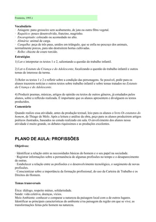 Fronteira, 1993.)


Vocabulário
· Aniagem: pano grosseiro sem acabamento, de juta ou outra fibra vegetal.
· Raquítico: pouco desenvolvido, franzino, magrinho.
· Encarapitado: colocado ou acomodado no alto.
· Alimária: animal de carga.
· Cangalha: peça de três paus, unidos em triângulo, que se enfia no pescoço dos animais,
normalmente porcos, para não destruírem hortas cultivadas.
· Relho: chicote de couro torcido.
Estratégias
1) Ler e interpretar os textos 1 e 2, salientando a questão do trabalho infantil.

2) Ler o Estatuto da Criança e do Adolescente, focalizando a questão do trabalho infantil e outros
temas de interesse da turma.

3) Reler os textos 1 e 2 e refletir sobre a condição das personagens. Se possível, pedir para os
alunos trazerem notícias e outros textos sobre trabalho infantil e sobre temas tratados no Estatuto
da Criança e do Adolescente.

4) Produzir poemas, músicas, artigos de opinião ou textos de outros gêneros, já estudados pelos
alunos, sobre a reflexão realizada. É importante que os alunos apresentem e divulguem os textos
produzidos.
Comentário
Quando realizo essa atividade, antes da produção textual, leio para os alunos o livro Os estatutos do
homem, de Thiago de Melo. Após a leitura e análise da obra, peço para os alunos produzirem artigos
poéticos ilustrados, baseados no estudo realizado em sala. O envolvimento dos alunos nessa
atividade é muito grande, os debates riquíssimos e as produções excelentes.



PLANO DE AULA: PROFISSÕES
Objetivos:

· Identificar a relação entre as necessidades básicas do homem e o seu papel na sociedade.
· Registrar informações sobre a permanência de algumas profissões no tempo e o desaparecimento
de outras.
· Estabelecer a relação entre as profissões e o desenvolvimento tecnológico, o surgimento de novas
profissões.
· Conscientizar sobre a importância da formação profissional, do uso da Carteira de Trabalho e os
Direitos do Homem.

Temas transversais

Ética: diálogo, respeito mútuo, solidariedade.
Saúde: vida coletiva, doenças, vícios.
Meio Ambiente: conhecer e comparar a natureza da paisagem local com a de outros lugares.
Identificar as principais características do ambiente e/ou paisagem da região em que se vive; as
transformações feitas pelo homem na natureza.
 