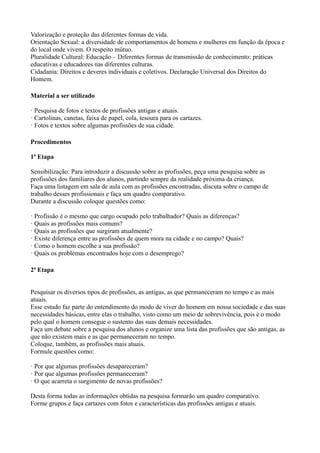 Valorização e proteção das diferentes formas de vida.
Orientação Sexual: a diversidade de comportamentos de homens e mulheres em função da época e
do local onde vivem. O respeito mútuo.
Pluralidade Cultural: Educação – Diferentes formas de transmissão de conhecimento: práticas
educativas e educadores nas diferentes culturas.
Cidadania: Direitos e deveres individuais e coletivos. Declaração Universal dos Direitos do
Homem.

Material a ser utilizado

· Pesquisa de fotos e textos de profissões antigas e atuais.
· Cartolinas, canetas, faixa de papel, cola, tesoura para os cartazes.
· Fotos e textos sobre algumas profissões de sua cidade.

Procedimentos

1ª Etapa

Sensibilização: Para introduzir a discussão sobre as profissões, peça uma pesquisa sobre as
profissões dos familiares dos alunos, partindo sempre da realidade próxima da criança.
Faça uma listagem em sala de aula com as profissões encontradas, discuta sobre o campo de
trabalho desses profissionais e faça um quadro comparativo.
Durante a discussão coloque questões como:

· Profissão é o mesmo que cargo ocupado pelo trabalhador? Quais as diferenças?
· Quais as profissões mais comuns?
· Quais as profissões que surgiram atualmente?
· Existe diferença entre as profissões de quem mora na cidade e no campo? Quais?
· Como o homem escolhe a sua profissão?
· Quais os problemas encontrados hoje com o desemprego?

2ª Etapa


Pesquisar os diversos tipos de profissões, as antigas, as que permaneceram no tempo e as mais
atuais.
Esse estudo faz parte do entendimento do modo de viver do homem em nossa sociedade e das suas
necessidades básicas, entre elas o trabalho, visto como um meio de sobrevivência, pois é o modo
pelo qual o homem consegue o sustento das suas demais necessidades.
Faça um debate sobre a pesquisa dos alunos e organize uma lista das profissões que são antigas, as
que não existem mais e as que permaneceram no tempo.
Coloque, também, as profissões mais atuais.
Formule questões como:

· Por que algumas profissões desapareceram?
· Por que algumas profissões permaneceram?
· O que acarreta o surgimento de novas profissões?

Desta forma todas as informações obtidas na pesquisa formarão um quadro comparativo.
Forme grupos e faça cartazes com fotos e características das profissões antigas e atuais.
 