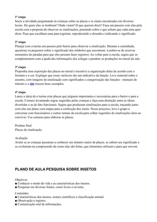 1ª etapa
Inicie a atividade perguntando às crianças sobre as placas e os sinais encontrados em diversos
locais. De quais elas se lembram? Onde viram? O que querem dizer? Faça um passeio com elas pela
escola com a proposta de observar as sinalizações, pensando sobre o que acham que cada uma quer
dizer. Peça que escolham uma para registrar, reproduzindo o desenho e indicando o significado.

2ª etapa
Planeje com a turma um passeio pelo bairro para observar a sinalização. Durante a caminhada,
questione os pequenos sobre o significado dos símbolos que encontram. Lembre-se de reservar
momentos de paradas para que eles possam fazer registros. Ao voltar para a escola, sugira que os
complementem com a ajuda das informações dos colegas e pendure as produções no mural da sala.

3ª etapa
Proponha uma exposição das placas no mural e incentive a organização delas de acordo com o
formato e a cor. Explique que essas variáveis são um indicativo da função. Leve material sobre o
assunto, com imagens da sinalização com significados e categorização das funções - manuais de
trânsito e o site trazem bons exemplos.

4ª etapa
Lance a ideia de a turma criar placas que julguem importantes e necessárias para o bairro e para a
escola. Comece levantando regras sugeridas pelas crianças e faça uma distinção entre as ideias
divertidas e as de fato funcionais. Sugira que produzam sinalizações para a escola, traçando junto
com elas um plano com etapas para a confecção dos sinais. Nesse processo, leve o grupo a
conversar com funcionários e outras turmas da escola para colher sugestões de sinalizações úteis ao
convívio. Use cartazes para elaborar as placas.

Produto final
Placas de sinalização.

Avaliação
Avalie se as crianças passaram a conhecer um número maior de placas, se sabem seu significado e
se evoluíram na compreensão de como elas são feitas, que elementos utilizam e para que servem.




PLANO DE AULA PESQUISA SOBRE INSETOS

Objetivos
■ Conhecer o modo de vida e as características dos insetos.
■ Pesquisar em diversas fontes, como livros e revistas.
Conteúdos
■ Características dos insetos, nomes científicos e classificação animal.
■ Observação e registro.
■ Comunicação oral de informações.
 