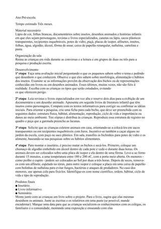 Ano Pré-escola.
Tempo estimado Três meses.
Material necessário
Lápis de cor, folhas brancas, documentários sobre insetos, desenhos animados e histórias infantis
em que eles sejam personagens, revistas e livros especializados, canetas ou lápis, sacos plásticos
transparentes, recipientes inquebráveis, potes de vidro, puçá, placas de isopor, alfinetes, insetos,
folhas, água, algodão, álcool, fôrma de assar, caixa de papelão retangular, naftalina, cartolina e
pasta.
Organização da sala
Reúna as crianças em roda durante as conversas e a leitura e em grupos de duas ou três para a
pesquisa e produção escrita.
Desenvolvimento
1ª etapa Faça uma avaliação inicial perguntando o que os pequenos sabem sobre o tema e pedindo
que desenhem o que conhecem. Observe o que eles sabem sobre morfologia, alimentação e hábitos
dos insetos. Examine se as informações provêm da observação dos bichos ou de representações
conhecidas em livros ou em desenhos animados. Esses últimos, muitas vezes, não são fiéis à
realidade. Escolha com as crianças os tipos que serão estudados, evitando
os que oferecem perigo.
2ª etapa Leia revistas e livros especializados em voz alta e reserve dois dias para a exibição de um
documentário e um desenho animado. Apresente em seguida livros de literatura infantil que têm
insetos como personagens. Compare com os textos informativos para corrigir ou confirmar as idéias
iniciais. Para orientar a pesquisa, crie uma ficha para cada bicho, que deve ser preenchida com os
seguintes dados: estrutura física, hábitat, alimentação, reprodução, ciclo de vida e importância ou
danos ao meio ambiente. Tire cópias e distribua às crianças. Reproduza essa estrutura de registro no
quadro e peça que a garotada preencha as lacunas.
3ª etapa Solicite que as crianças coletem animais em casa, orientando-as a colocá-los em sacos
transparentes ou em recipientes inquebráveis com furos. Incentive-as também a caçar alguns no
jardim da escola, com puçá ou saco plástico. Em sala, transfira os bichinhos para potes de vidro e os
alimente, baseando-se nas pesquisas sobre os hábitos alimentares.
4ª etapa Para montar o insetário, é preciso matar os bichos e secá-los. Primeiro, coloque um
chumaço de algodão embebido em álcool dentro de cada pote e vede-o durante duas horas. Os
animais devem ser colocados sobre uma placa de isopor e ela dentro de uma fôrma. Leve-a ao forno
durante 15 minutos, a uma temperatura entre 180 e 200 oC, com a porta meio aberta. Os menores -
como piolho e cupim - podem ser colocados ao Sol por duas a três horas. Depois de secos, remova-
os com um alfinete, espetado no tórax, para outro isopor e coloque a placa em uma caixa de papelão
com bolinhas de naftalina para evitar fungos, bactérias e ataques de predadores. No caso dos
menores, use apenas cola para fixá-los. Identifique-os com nome científico, ordem, hábitat, ciclo de
vida e tipo de reprodução.
Produtos finais
■ Insetário.
■ Livro informativo.
■ Seminário.
Monte junto com as crianças um livro sobre o projeto. Para o livro, sugira que elas mesmas
desenhem os animais. Junte as escritas e os relatórios em uma pasta (se possível, mande
encadernar). Marque uma data para que as crianças socializem os conhecimentos com os colegas, os
familiares e a comunidade, montando uma exposição e ensaiando com elas
 
