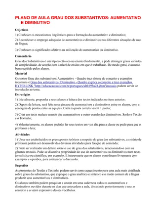 PLANO DE AULA GRAU DOS SUBSTANTIVOS: AUMENTATIVO
  E DIMINUTIVO
Objetivos
1) Conhecer os mecanismos lingüísticos para a formação do aumentativo e diminutivo;
2) Reconhecer o emprego adequado de aumentativos e diminutivos nas diferentes situações de uso
da língua;
3) Conhecer os significados afetivos na utilização do aumentativo ou diminutivo.
Comentário
Grau dos Substantivos é um tópico clássico no ensino fundamental, e pode abranger graus variados
de complexidade, de acordo com o nível de ensino em que é trabalhado. De modo geral, é assunto
bem recebido pelos alunos.
Material
Os textos Grau dos substantivos: Aumentativo - Quadro traz síntese do conceito e exemplos
incomuns e Grau dos substantivos: Diminutivo - Quadro explica o conceito e traz exemplos
HYPERLINK "http://educacao.uol.com.br/portugues/ult1693u28.jhtm"inusuais podem servir de
introdução ao tema.
Estratégias
1) Inicialmente, proponha a seus alunos a leitura dos textos indicados no item anterior;
2) Depois da leitura, será feita uma gincana de aumentativos e diminutivos entre os alunos, com a
contagem de pontos entre as equipes. Cada resposta correta valerá 1 ponto;
3) Criar um texto maluco usando dez aumentativos e outro usando dez diminutivos. Serão o Textão
e o Textinho;
4) Voluntariamente, os alunos poderão ler seus textos em voz alta para a classe ou pedir para que o
professor o leia;
Atividades
1) Uma vez estabelecidos os pressupostos teóricos a respeito do grau dos substantivos, a critério de
professor podem ser desenvolvidas diversas atividades para fixação do conteúdo;
2) Pode ser realizado um debate sobre o uso do grau dos substantivos, relacionando-o com os
gêneros textuais. Pode-se discutir a propriedade do uso de aumentativos ou diminutivos num texto
jornalístico ou científico, por exemplo. É interessante que os alunos contribuam livremente com
exemplos e opiniões, para enriquecer a discussão.
Sugestões
As propostas do Textão e Textinho podem servir como aquecimento para uma aula mais detalhada
sobre graus do substantivo, que explique o grau analítico e sintético e o modo comum de a língua
produzir seus aumentativos e diminutivos.
Os alunos também podem pesquisar e anotar em uma caderneta todos os aumentativos e
diminutivos ouvidos durante os dias que antecedem a aula, discutindo posteriormente o uso, o
contexto e o valor expressivo desses vocábulos.
 