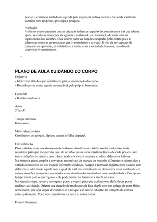 Revise o conteúdo anotado na agenda para organizar outros cartazes. Se ainda existirem
        questões sem respostas, prossiga a pesquisa.

        Avaliação
        Avalie os conhecimentos que as crianças tinham a respeito do assunto antes e o que sabem
        agora, relendo as anotações da agenda e analisando a colaboração de cada uma na
        organização dos cartazes. Elas devem saber as funções ocupadas pelas formigas e as
        diferenças entre as apresentadas em livros infantis e as reais. E têm de ser capazes de
        comparar as operárias, os soldados e a rainha com a sociedade humana, ressaltando
        diferenças e semelhanças.

    −



PLANO DE AULA CUIDANDO DO CORPO
Objetivos
- Identificar atitudes que contribuem para a manutenção do corpo.
- Reconhecer-se como agente responsável pelo próprio bem-estar.

Conteúdo
- Hábitos saudáveis.

Anos
3º ao 5º.

Tempo estimado
Duas aulas.

Material necessário
Cronômetro ou relógio, lápis ou caneta e folha de papel.

Flexibilização
Para trabalhar com um aluno com deficiência visual (baixa visão), amplie o objetivo desta
sequência para que ele perceba que, de acordo com as características físicas de cada pessoa, com
suas condições de saúde e com o local onde ela vive, é necessário adotar diferentes hábitos.
Na primeira etapa, amplie a conversa: automóveis de marcas ou modelos diferentes e submetidos a
variadas condições de uso exigem diferentes cuidados. Adapte a forma de registro para o aluno com
deficiência, utilizando aquela com a qual ele está mais habituado ou demonstra mais habilidade em
outras situações (o uso de computador com visualização ampliada é uma possibilidade). Preveja um
tempo maior para o seu registro - ele pode iniciar ou terminar a tarefa em casa.
Na segunda etapa, reserve um espaço plano e seguro para que o aluno com deficiência possa
realizar a atividade. Oriente sua atuação de modo que ele faça dupla com um colega de porte físico
semelhante, que seja capaz de conduzi-lo e no qual ele confie. Mostre-lhe o trajeto da corrida
antecipadamente. Você deve orientá-los a correr de mãos dadas.

Desenvolvimento
 