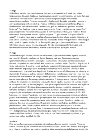 1ª etapa
Dê início ao trabalho conversando com os alunos sobre a importância da saúde para o bom
funcionamento do corpo. Você pode fazer uma analogia entre o corpo humano e um carro. Para que
o automóvel funcione direito, é preciso que todas as suas peças estejam funcionando
adequadamente também. Portanto, manutenção é fundamental. Tomados os devidos cuidados, o
carro estará sempre em bom estado e o risco de problemas mecânicos será reduzido. Diga aos
estudantes que com o nosso corpo é a mesma coisa, pois ele nada mais é que uma "máquina
biológica". Para funcionar como se espera, suas peças (os órgãos e os sistemas que o compõem)
precisam apresentar funcionamento adequado. É imprescindível, portanto, que cuidemos de sua
manutenção. Lance para os alunos a seguinte pergunta: "O que devemos fazer para cuidar da
saúde?". O objetivo é averiguar o nível de informação que eles têm sobre o assunto. Estimule-os a
citar hábitos saudáveis, como manter uma dieta balanceada, dormir bem (pelo menos oito horas por
noite), praticar esportes, se divertir etc. Em seguida, peça que registrem suas ideias no caderno.
Informe as crianças que, na próxima etapa, elas deverão usar roupas confortáveis, pois será
realizada uma atividade na qual terão de fazer exercícios físicos por alguns minutos.

2ª etapa
A atividade a seguir deve ser feita em um local amplo (o pátio ou a quadra de esportes da escola,
por exemplo). Organize os alunos em duplas. Peça que cada uma fique em repouso por
aproximadamente dois minutos. A intenção é fazer com que a frequência cardíaca das crianças
diminua, chegando a um nível estável. Solicite que cada estudante meça a frequência do parceiro. A
forma mais simples de medi-la é sentir a pulsação no pescoço (posicionando os dedos indicador e
médio na lateral do pescoço) ou no punho (posicionando os dedos indicador e médio na parte
interna do punho, próximo à base do polegar). A pulsação deve ser aferida durante um minuto, e os
alunos terão de anotar no caderno o número de batimentos contados nesse intervalo - para isso, eles
utilizarão um cronômetro ou um relógio. Depois que todos tiverem feito sua medição, peça que
corram moderadamente durante cerca de cinco minutos. O objetivo, agora, é elevar a frequência
cardíaca dos estudantes. Ao terminar a corrida, eles devem repetir a medição. Em seguida, oriente-
os a compará-la com a primeira e pergunte: "Por que a frequência cardíaca aumentou após a prática
de exercícios físicos?". Explique às crianças que, quando fazemos exercícios, a demanda por
nutrientes e oxigênio aumenta no nosso organismo, elevando a frequência cardíaca e fazendo o
sangue circular mais rápido. A frequência normal de uma pessoa em repouso varia de 60 a 100
batimentos por minuto. Frequências bem mais baixas, no entanto, podem ser normais em adultos
jovens, particularmente entre aqueles que apresentam bom condicionamento físico. Por outro lado,
pessoas sem preparo físico podem apresentar maior diferença entre a frequência cardíaca em
repouso e depois de atividades físicas. Discuta com os alunos a influência que hábitos saudáveis
podem exercer sobre a saúde corporal. Ajude-os a perceber que pessoas que se exercitam
regularmente têm melhor preparo físico e, consequentemente, frequência cardíaca mais uniforme.
Você pode propor que eles conversem com seus pais ou responsáveis sobre a importância de
adotarmos hábitos saudáveis - favorecendo, assim, o bom funcionamento do organismo, o que
proporciona melhor qualidade de vida.

Avaliação
Peça que os alunos escrevam um guia de orientação com base na seguinte pergunta: "Como os
hábitos saudáveis podem influenciar na saúde do nosso corpo?". Essa é uma maneira de averiguar
se as crianças perceberam que praticar exercícios, adotar uma alimentação balanceada, dormir oito
 