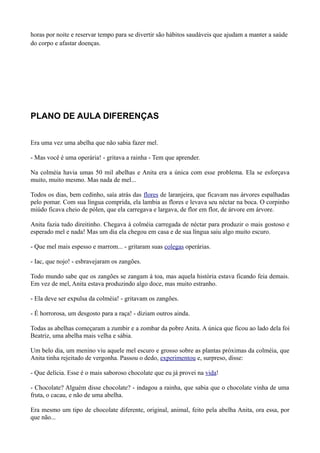 horas por noite e reservar tempo para se divertir são hábitos saudáveis que ajudam a manter a saúde
do corpo e afastar doenças.




PLANO DE AULA DIFERENÇAS


Era uma vez uma abelha que não sabia fazer mel.

- Mas você é uma operária! - gritava a rainha - Tem que aprender.

Na colméia havia umas 50 mil abelhas e Anita era a única com esse problema. Ela se esforçava
muito, muito mesmo. Mas nada de mel...

Todos os dias, bem cedinho, saía atrás das flores de laranjeira, que ficavam nas árvores espalhadas
pelo pomar. Com sua língua comprida, ela lambia as flores e levava seu néctar na boca. O corpinho
miúdo ficava cheio de pólen, que ela carregava e largava, de flor em flor, de árvore em árvore.

Anita fazia tudo direitinho. Chegava à colméia carregada de néctar para produzir o mais gostoso e
esperado mel e nada! Mas um dia ela chegou em casa e de sua língua saiu algo muito escuro.

- Que mel mais espesso e marrom... - gritaram suas colegas operárias.

- Iac, que nojo! - esbravejaram os zangões.

Todo mundo sabe que os zangões se zangam à toa, mas aquela história estava ficando feia demais.
Em vez de mel, Anita estava produzindo algo doce, mas muito estranho.

- Ela deve ser expulsa da colméia! - gritavam os zangões.

- É horrorosa, um desgosto para a raça! - diziam outros ainda.

Todas as abelhas começaram a zumbir e a zombar da pobre Anita. A única que ficou ao lado dela foi
Beatriz, uma abelha mais velha e sábia.

Um belo dia, um menino viu aquele mel escuro e grosso sobre as plantas próximas da colméia, que
Anita tinha rejeitado de vergonha. Passou o dedo, experimentou e, surpreso, disse:

- Que delícia. Esse é o mais saboroso chocolate que eu já provei na vida!

- Chocolate? Alguém disse chocolate? - indagou a rainha, que sabia que o chocolate vinha de uma
fruta, o cacau, e não de uma abelha.

Era mesmo um tipo de chocolate diferente, original, animal, feito pela abelha Anita, ora essa, por
que não...
 