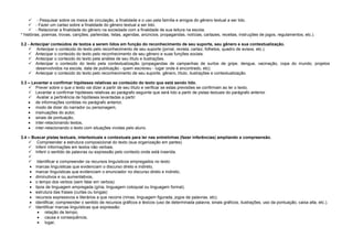  - Pesquisar sobre os meios de circulação, a finalidade e o uso pela família e amigos do gênero textual a ser lido.
 - Fazer um cartaz sobre a finalidade do gênero textual a ser lido.
 - Relacionar a finalidade do gênero na sociedade com a finalidade de sua leitura na escola.
* histórias, poemas, trovas, canções, parlendas, listas, agendas, anúncios, propagandas, notícias, cartazes, receitas, instruções de jogos, regulamentos, etc.).
3.2 - Antecipar conteúdos de textos a serem lidos em função do reconhecimento de seu suporte, seu gênero e sua contextualização.
 Antecipar o conteúdo do texto pelo reconhecimento de seu suporte (jornal, revista, cartaz, folhetos, quadro de avisos, etc.).
 Antecipar o conteúdo do texto pelo reconhecimento de seu gênero e suas funções sociais.
 Antecipar o conteúdo do texto pela análise de seu título e ilustrações.
 Antecipar o conteúdo do texto pela contextualização (propagandas de campanhas de surtos de gripe, dengue, vacinação, copa do mundo, projetos
desenvolvidos na escola, data de publicação - quem escreveu - lugar onde é encontrado, etc).
 Antecipar o conteúdo do texto pelo reconhecimento de seu suporte, gênero, título, ilustrações e contextualização.
3.3 – Levantar e confirmar hipóteses relativas ao conteúdo do texto que está sendo lido.
 Prever sobre o que o texto vai dizer a partir de seu título e verificar se estas previsões se confirmam ao ler o texto.
 Levantar e confirmar hipóteses relativas ao parágrafo seguinte que será lido a partir de pistas textuais do parágrafo anterior.
 Avaliar a pertinência de hipóteses levantadas a partir:
de informações contidas no parágrafo anterior,
modo de dizer do narrador ou personagem,
insinuações do autor,
sinais de pontuação,
inter-relacionando textos,
inter-relacionando o texto com situações vividas pelo aluno.
3.4 – Buscar pistas textuais, intertextuais e contextuais para ler nas entrelinhas (fazer inferências) ampliando a compreensão.
 Compreender a estrutura composicional do texto (sua organização em partes)
 Inferir informações em textos não verbais.
 Inferir o sentido de palavras ou expressão pelo contexto onde está inserida.

 Identificar e compreender os recursos linguísticos empregados no texto:
marcas linguísticas que evidenciam o discurso direto e indireto,
marcar linguísticas que evidenciam o enunciador no discurso direto e indireto,
diminutivos e ou aumentativos,
o tempo dos verbos (sem falar em verbos)
tipos de linguagem empregada (gíria, linguagem coloquial ou linguagem formal).
estrutura das frases (curtas ou longas)
recursos expressivos e literários a que recorre (rimas, linguagem figurada, jogos de palavras, etc).
identificar, compreender o sentido de recursos gráficos e léxicos (uso de determinada palavra, sinais gráficos, ilustrações, uso da pontuação, caixa alta, etc.).
 Identificar marcas linguísticas que expressão:
relação de tempo,
causa e consequência,
lugar,

 