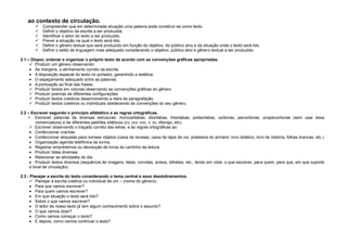 ao contexto de circulação.







Compreender que em determinada situação uma palavra pode constituir-se como texto.
Definir o objetivo da escrita a ser produzida.
Identificar o leitor do texto a ser produzido.
Prever a situação na qual o texto será lido.
Definir o gênero textual que será produzido em função do objetivo, do público alvo e da situação onde o texto será lido.
Definir o estilo de linguagem mais adequado considerando o objetivo, público alvo e gênero textual a ser produzido.

2.1 – Dispor, ordenar e organizar o próprio texto de acordo com as convenções gráficas apropriadas.
 Produzir um gênero observando:
As margens, o alinhamento correto da escrita.
A disposição espacial do texto no portador, garantindo a estética.
O espaçamento adequado entre as palavras.
A pontuação ao final das frases.
 Produzir textos em colunas observando as convenções gráficas do gênero
 Produzir poemas de diferentes configurações
 Produzir textos coletivos desenvolvendo a ideia da paragrafação.
 Produzir textos coletivos ou individuais obedecendo às convenções do seu gênero.
2.2 – Escrever segundo o princípio alfabético e as regras ortográficas.
 Escrever palavras de diversas estruturas: monossílabas, dissílabas, trissílabas, polissílabas, oxítonas, paroxítonas, proparoxítonas (sem usar essa
nomenclatura) e de diferentes padrões silábicos (cv, ccv, cvc, v, vc, ditongo, etc).
 Escrever observando o traçado correto das letras, e às regras ortográficas ao:
Confeccionar crachás
Confeccionar etiquetas para nomear objetos (caixa de revistas, caixa de lápis de cor, prateleira do armário: livro didático, livro de história, folhas brancas, etc.)
Organização agenda telefônica da turma.
Registrar empréstimos ou devolução de livros do cantinho da leitura.
Produzir listas diversas.
Relacionar as atividades do dia.
Produzir textos diversos (sequência de imagens, listas, convites, avisos, bilhetes, etc., tendo em vista: o que escrever, para quem, para que, em que suporte
e local de circulação).
2.3 - Planejar a escrita do texto considerando o tema central e seus desdobramentos.
 Planejar a escrita coletiva ou individual de um – (nome do gênero):
Para que vamos escrever?
Para quem vamos escrever?
Em que situação o texto será lido?
Sobre o que vamos escrever?
O leitor de nosso texto já tem algum conhecimento sobre o assunto?
O que vamos dizer?
Como vamos começar o texto?
E depois, como vamos continuar o texto?

 