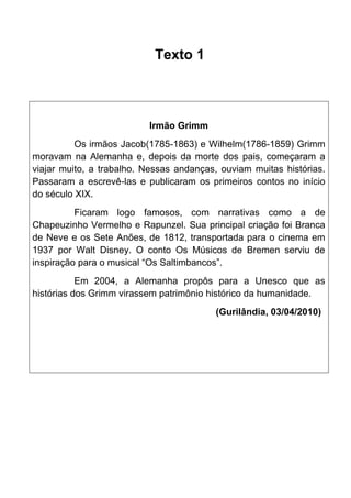 Texto 1

Irmão Grimm
Os irmãos Jacob(1785-1863) e Wilhelm(1786-1859) Grimm
moravam na Alemanha e, depois da morte dos pais, começaram a
viajar muito, a trabalho. Nessas andanças, ouviam muitas histórias.
Passaram a escrevê-las e publicaram os primeiros contos no início
do século XIX.
Ficaram logo famosos, com narrativas como a de
Chapeuzinho Vermelho e Rapunzel. Sua principal criação foi Branca
de Neve e os Sete Anões, de 1812, transportada para o cinema em
1937 por Walt Disney. O conto Os Músicos de Bremen serviu de
inspiração para o musical “Os Saltimbancos”.
Em 2004, a Alemanha propôs para a Unesco que as
histórias dos Grimm virassem patrimônio histórico da humanidade.
(Gurilândia, 03/04/2010)

 