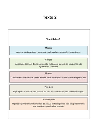 Texto 2

Você Sabia?

Moscas
As moscas domésticas nascem de madrugada e morrem 24 horas depois.

Corujas
As corujas dormem de dia porque são nictalopes, ou seja, os seus olhos não
aguentam a claridade.
Albatroz
O albatroz é uma ave que passa a maior parte do tempo a voar e dorme em pleno voo.

Pica-pau
O pica-pau dá mais de cem bicadas por minuto numa árvore, para procurar formigas.

Porco espinho
O porco espinho tem uma armadura de 32.000 curtos espinhos, sob, seu pêlo brilhante,
que se eriçam quando ele é atacado.

 