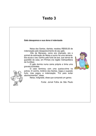 Texto 3

Galo desaparece e sua dona é indenizada

Neisa dos Santos, diarista, recebeu R$500,00 de
indenização pelo desaparecimento do seu galo.
Kito de Menezes, como era chamado, era o
animal de estimação de Neisa e sumiu há uma semana.
Ela acusa o seu vizinho pelo furto da ave, que servia de
guardião da casa, em Pinhais (na região metropolitana
de Curitiba).
O galo dormia numa cama própria e tinha uma
gravata borboleta.
O caso terminou com uma queixa-crime na
polícia. O vizinho, Antônio dos Santos, negou o suposto
furto, mas pagou a indenização. “Foi para evitar
aborrecimentos”, disse.
Neisa, indignada, disse que comprará um ganso.
Fonte: Jornal Folha de São Paulo

 