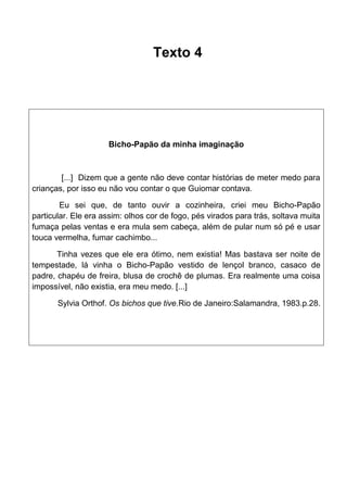 Texto 4

Bicho-Papão da minha imaginação

[...] Dizem que a gente não deve contar histórias de meter medo para
crianças, por isso eu não vou contar o que Guiomar contava.
Eu sei que, de tanto ouvir a cozinheira, criei meu Bicho-Papão
particular. Ele era assim: olhos cor de fogo, pés virados para trás, soltava muita
fumaça pelas ventas e era mula sem cabeça, além de pular num só pé e usar
touca vermelha, fumar cachimbo...
Tinha vezes que ele era ótimo, nem existia! Mas bastava ser noite de
tempestade, lá vinha o Bicho-Papão vestido de lençol branco, casaco de
padre, chapéu de freira, blusa de crochê de plumas. Era realmente uma coisa
impossível, não existia, era meu medo. [...]
Sylvia Orthof. Os bichos que tive.Rio de Janeiro:Salamandra, 1983.p.28.

 