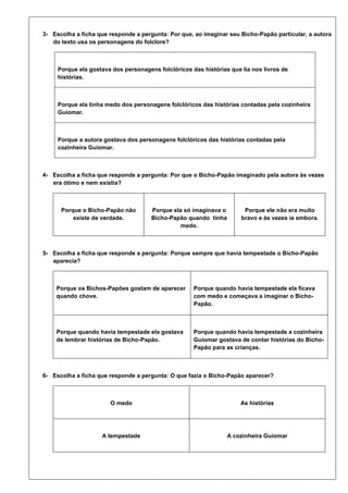 3- Escolha a ficha que responde a pergunta: Por que, ao imaginar seu Bicho-Papão particular, a autora
do texto usa os personagens do folclore?

Porque ela gostava dos personagens folclóricos das histórias que lia nos livros de
histórias.

Porque ela tinha medo dos personagens folclóricos das histórias contadas pela cozinheira
Guiomar.

Porque a autora gostava dos personagens folclóricos das histórias contadas pela
cozinheira Guiomar.

4- Escolha a ficha que responde a pergunta: Por que o Bicho-Papão imaginado pela autora às vezes
era ótimo e nem existia?

Porque o Bicho-Papão não
existe de verdade.

Porque ela só imaginava o
Bicho-Papão quando tinha
medo.

Porque ele não era muito
bravo e às vezes ia embora.

5- Escolha a ficha que responde a pergunta: Porque sempre que havia tempestade o Bicho-Papão
aparecia?

Porque os Bichos-Papões gostam de aparecer
quando chove.

Porque quando havia tempestade ela ficava
com medo e começava a imaginar o BichoPapão.

Porque quando havia tempestade ela gostava
de lembrar histórias de Bicho-Papão.

Porque quando havia tempestade a cozinheira
Guiomar gostava de contar histórias do BichoPapão para as crianças.

6- Escolha a ficha que responde a pergunta: O que fazia o Bicho-Papão aparecer?

O medo

As histórias

A tempestade

A cozinheira Guiomar

 