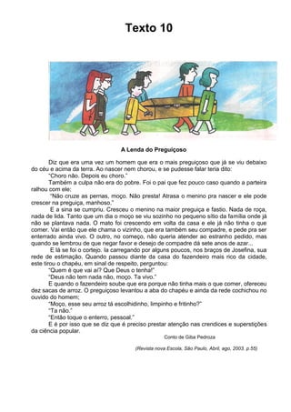 Texto 10

A Lenda do Preguiçoso
Diz que era uma vez um homem que era o mais preguiçoso que já se viu debaixo
do céu e acima da terra. Ao nascer nem chorou, e se pudesse falar teria dito:
“Choro não. Depois eu choro.”
Também a culpa não era do pobre. Foi o pai que fez pouco caso quando a parteira
ralhou com ele:
“Não cruze as pernas, moço. Não presta! Atrasa o menino pra nascer e ele pode
crescer na preguiça, manhoso.”
E a sina se cumpriu. Cresceu o menino na maior preguiça e fastio. Nada de roça,
nada de lida. Tanto que um dia o moço se viu sozinho no pequeno sítio da família onde já
não se plantava nada. O mato foi crescendo em volta da casa e ele já não tinha o que
comer. Vai então que ele chama o vizinho, que era também seu compadre, e pede pra ser
enterrado ainda vivo. O outro, no começo, não queria atender ao estranho pedido, mas
quando se lembrou de que negar favor e desejo de compadre dá sete anos de azar...
E lá se foi o cortejo. Ia carregando por alguns poucos, nos braços de Josefina, sua
rede de estimação. Quando passou diante da casa do fazendeiro mais rico da cidade,
este tirou o chapéu, em sinal de respeito, perguntou:
“Quem é que vai aí? Que Deus o tenha!”
“Deus não tem nada não, moço. Ta vivo.”
E quando o fazendeiro soube que era porque não tinha mais o que comer, ofereceu
dez sacas de arroz. O preguiçoso levantou a aba do chapéu e ainda da rede cochichou no
ouvido do homem;
“Moço, esse seu arroz tá escolhidinho, limpinho e fritinho?”
“Ta não.”
“Então toque o enterro, pessoal.”
E é por isso que se diz que é preciso prestar atenção nas crendices e superstições
da ciência popular.
Conto de Giba Pedroza
(Revista nova Escola, São Paulo, Abril, ago, 2003. p.55)

 