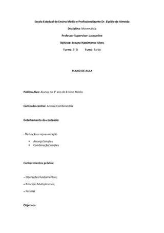Escola Estadual de Ensino Médio e Profissionalizante Dr. Elpídio de Almeida

                                   Disciplina: Matemática

                               Professor Supervisor: Jacqueline

                              Bolsista: Brauna Nascimento Alves

                                Turma: 3° D      Turno: Tarde




                                      PLANO DE AULA




Público Alvo: Alunos do 3° ano do Ensino Médio



Conteúdo central: Análise Combinatória



Detalhamento do conteúdo:



- Definição e representação

    •   Arranjo Simples
    •   Combinação Simples




Conhecimentos prévios:



– Operações fundamentais;

– Princípio Multiplicativo;

– Fatorial



Objetivos:
 