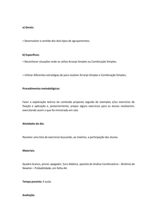 a) Gerais:



– Desenvolver o sentido dos dois tipos de agrupamentos;



b) Específicos:

– Reconhecer situações onde se utiliza Arranjo Simples ou Combinação Simples;



– Utilizar diferentes estratégias de para resolver Arranjo Simples e Combinação Simples;



Procedimentos metodológicos:



Fazer a explanação teórica do conteúdo proposto seguida de exemplos e/ou exercícios de
fixação e aplicação e, posteriormente, propor alguns exercícios para os alunos resolverem,
exercitando assim o que foi ministrado em sala.



Atividades do dia:



Resolver uma lista de exercícios buscando, ao máximo, a participação dos alunos.



Materiais:



Quadro branco, pincel, apagador, livro didático, apostila de Análise Combinatória – Binômio de
Newton – Probabilidade, em folha A4.



Tempo previsto: 4 aulas



Avaliação:
 