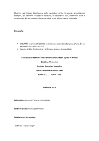 Observar a participação dos alunos, a partir expressões escritas no quadro e propostas nos
exemplos, que abordam situações do cotidiano, no decorrer da aula, observando assim a
compreensão dos alunos e posteriormente aplicar prova sobre o assunto ministrado.




Bibliografia:




    •   GIOVANNI, José Ruy; BONJORNO, José Roberto. Matemática Completa. 2° ano. 2 ° Ed.
        Renovada. São Paulo: FTD, 2005.
    •   Apostila: Análise Combinatória – Binômio de Newton – Probabilidade.



         Escola Estadual de Ensino Médio e Profissionalizante Dr. Elpídio de Almeida

                                   Disciplina: Matemática

                               Professor Supervisor: Jacqueline

                              Bolsista: Brauna Nascimento Alves

                                Turma: 3° D      Turno: Tarde




                                      PLANO DE AULA




Público Alvo: Alunos do 3° ano do Ensino Médio



Conteúdo central: Análise Combinatória



Detalhamento do conteúdo:



- Definição e representação
 